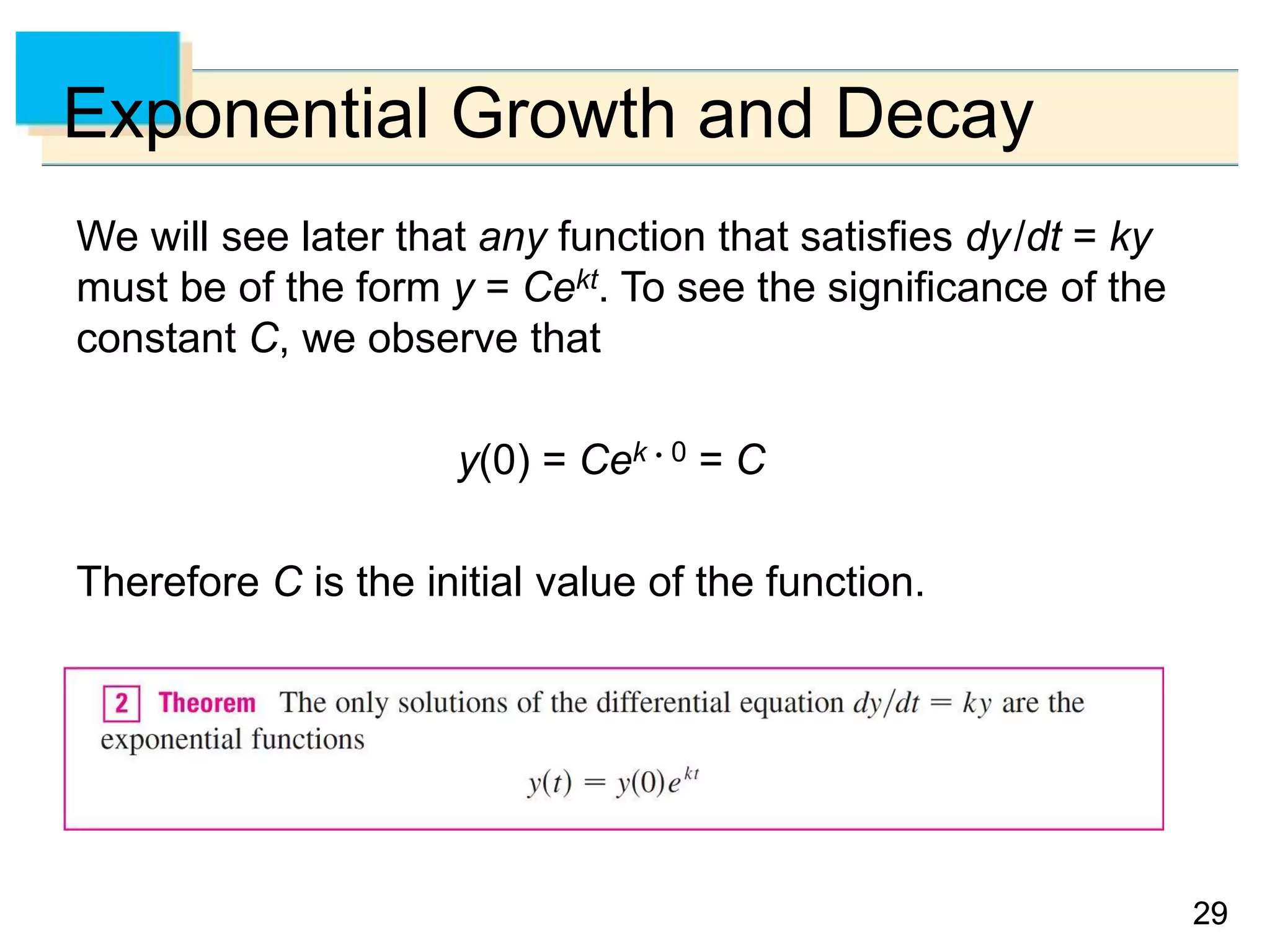 2929
Exponential Growth and Decay
We will see later that any function that satisfies dy/dt = ky
must be of the form y = Cekt. To see the significance of the
constant C, we observe that
y(0) = Cek  0 = C
Therefore C is the initial value of the function.
 