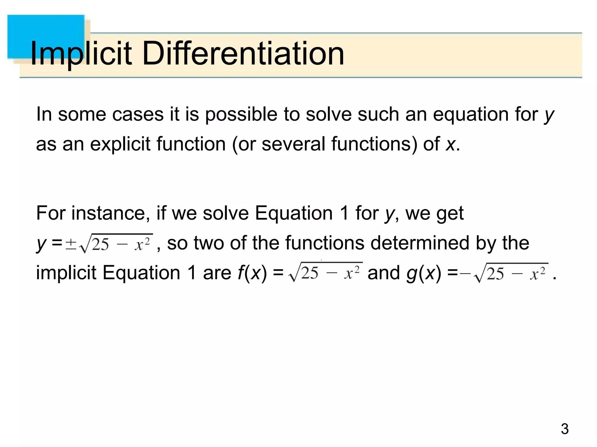 33
Implicit Differentiation
In some cases it is possible to solve such an equation for y
as an explicit function (or several functions) of x.
For instance, if we solve Equation 1 for y, we get
y = , so two of the functions determined by the
implicit Equation 1 are f(x) = and g(x) = .
 