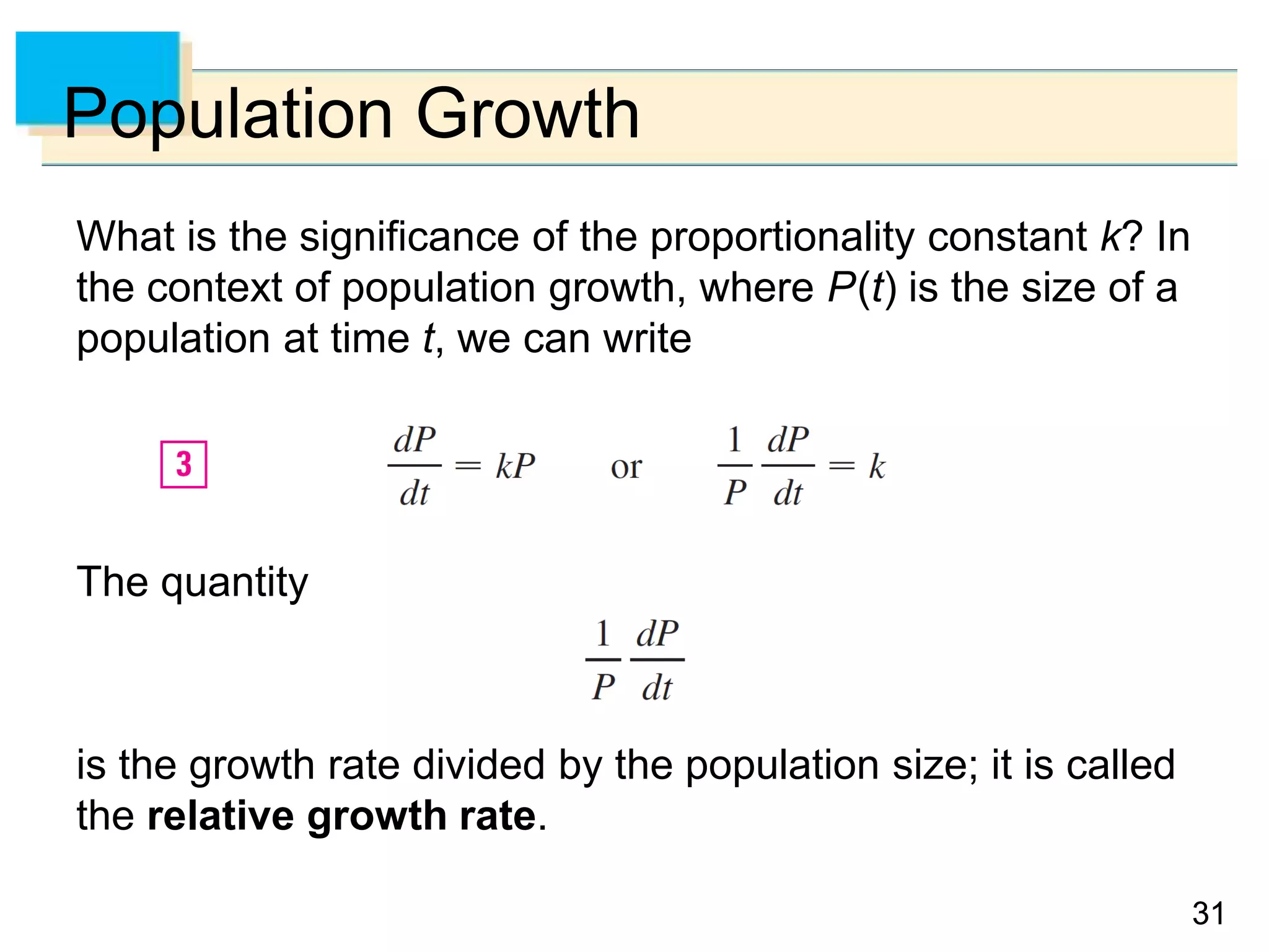 3131
Population Growth
What is the significance of the proportionality constant k? In
the context of population growth, where P(t) is the size of a
population at time t, we can write
The quantity
is the growth rate divided by the population size; it is called
the relative growth rate.
 