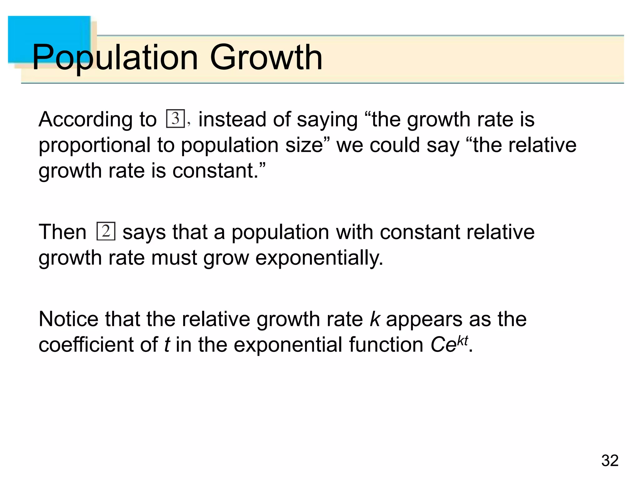 3232
Population Growth
According to instead of saying “the growth rate is
proportional to population size” we could say “the relative
growth rate is constant.”
Then says that a population with constant relative
growth rate must grow exponentially.
Notice that the relative growth rate k appears as the
coefficient of t in the exponential function Cekt.
 