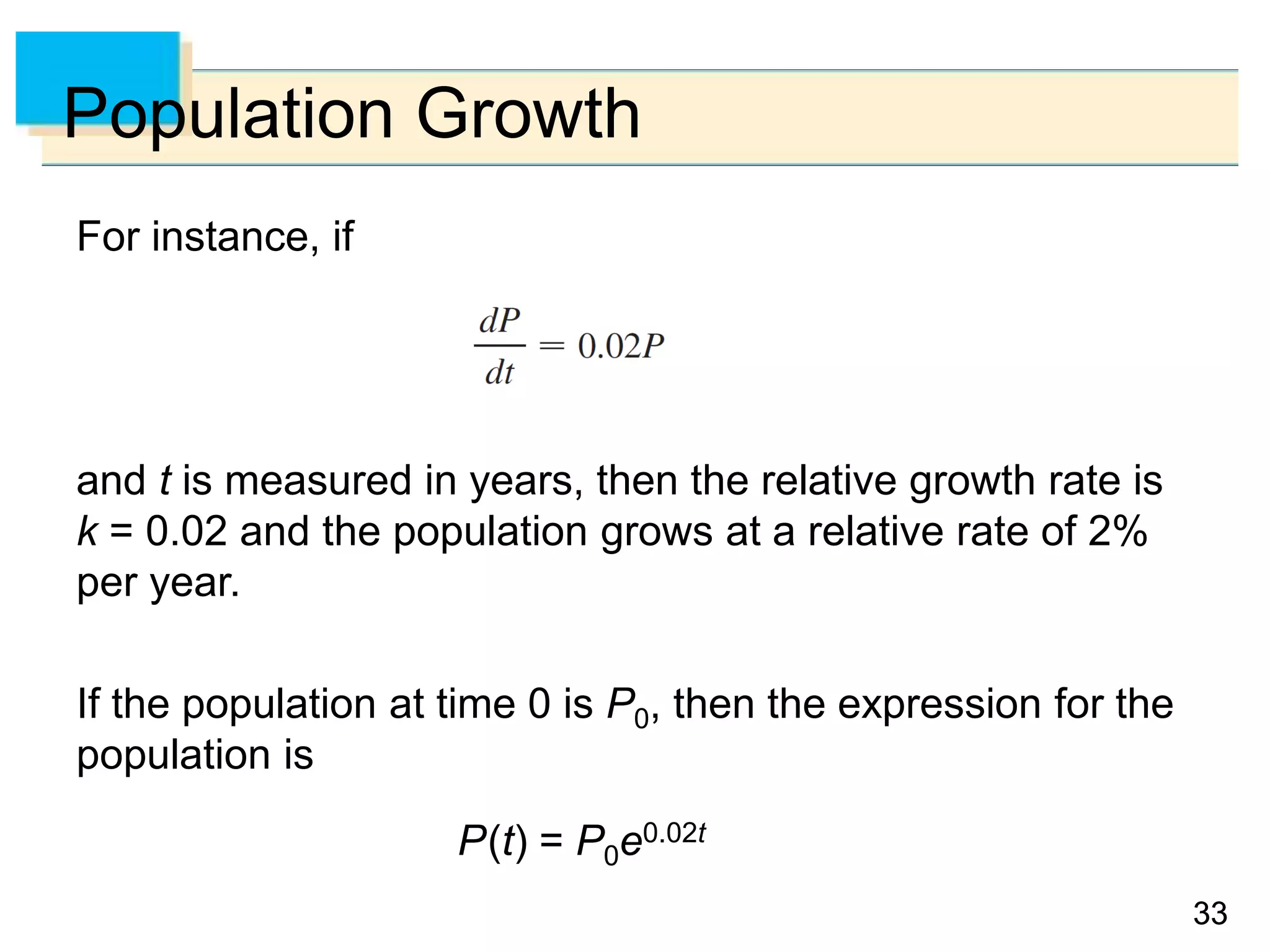 3333
Population Growth
For instance, if
and t is measured in years, then the relative growth rate is
k = 0.02 and the population grows at a relative rate of 2%
per year.
If the population at time 0 is P0, then the expression for the
population is
P(t) = P0e0.02t
 
