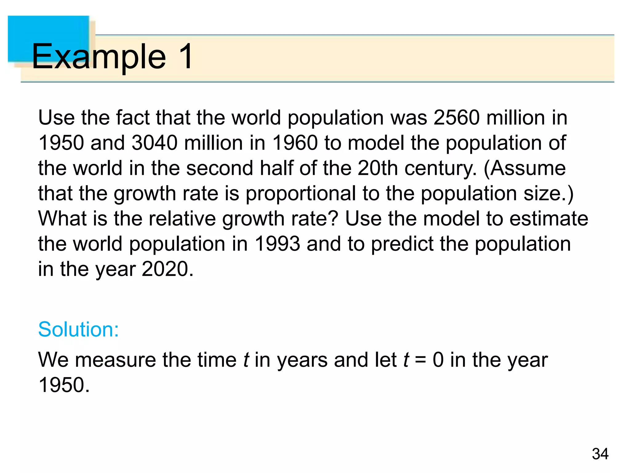 3434
Example 1
Use the fact that the world population was 2560 million in
1950 and 3040 million in 1960 to model the population of
the world in the second half of the 20th century. (Assume
that the growth rate is proportional to the population size.)
What is the relative growth rate? Use the model to estimate
the world population in 1993 and to predict the population
in the year 2020.
Solution:
We measure the time t in years and let t = 0 in the year
1950.
 