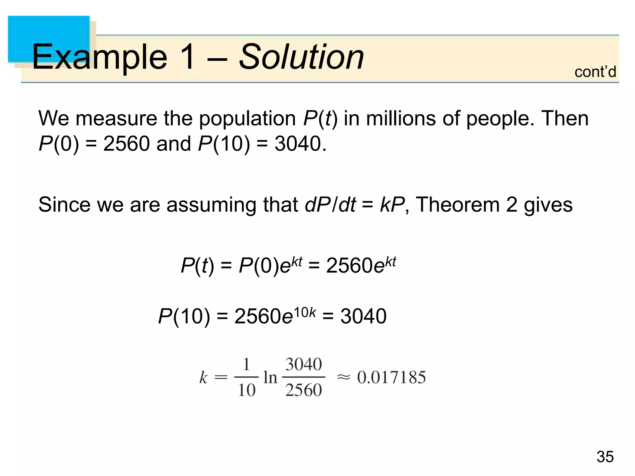 3535
Example 1 – Solution
We measure the population P(t) in millions of people. Then
P(0) = 2560 and P(10) = 3040.
Since we are assuming that dP/dt = kP, Theorem 2 gives
P(t) = P(0)ekt = 2560ekt
P(10) = 2560e10k = 3040
cont’d
 