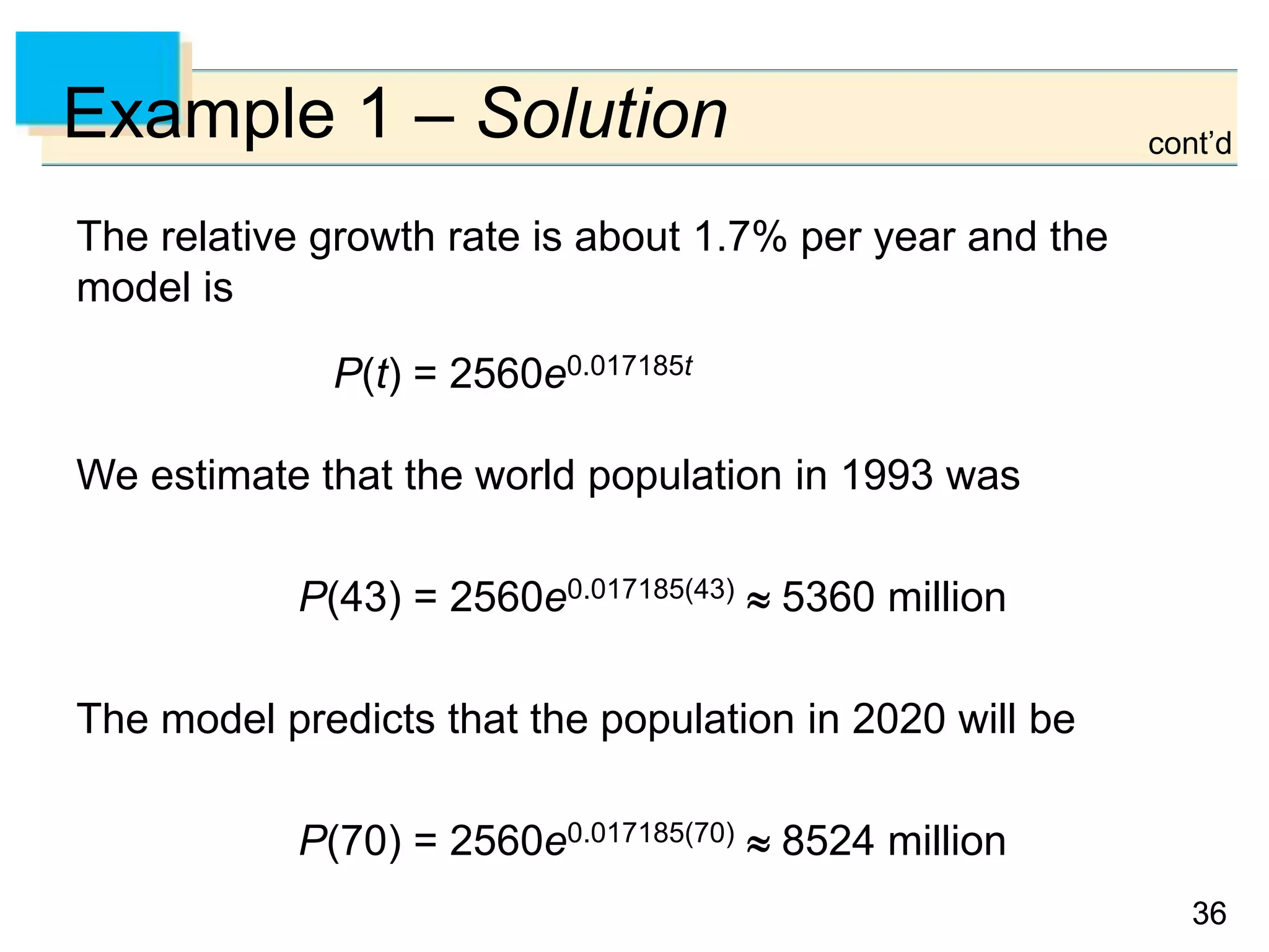3636
Example 1 – Solution
The relative growth rate is about 1.7% per year and the
model is
P(t) = 2560e0.017185t
We estimate that the world population in 1993 was
P(43) = 2560e0.017185(43)  5360 million
The model predicts that the population in 2020 will be
P(70) = 2560e0.017185(70)  8524 million
cont’d
 
