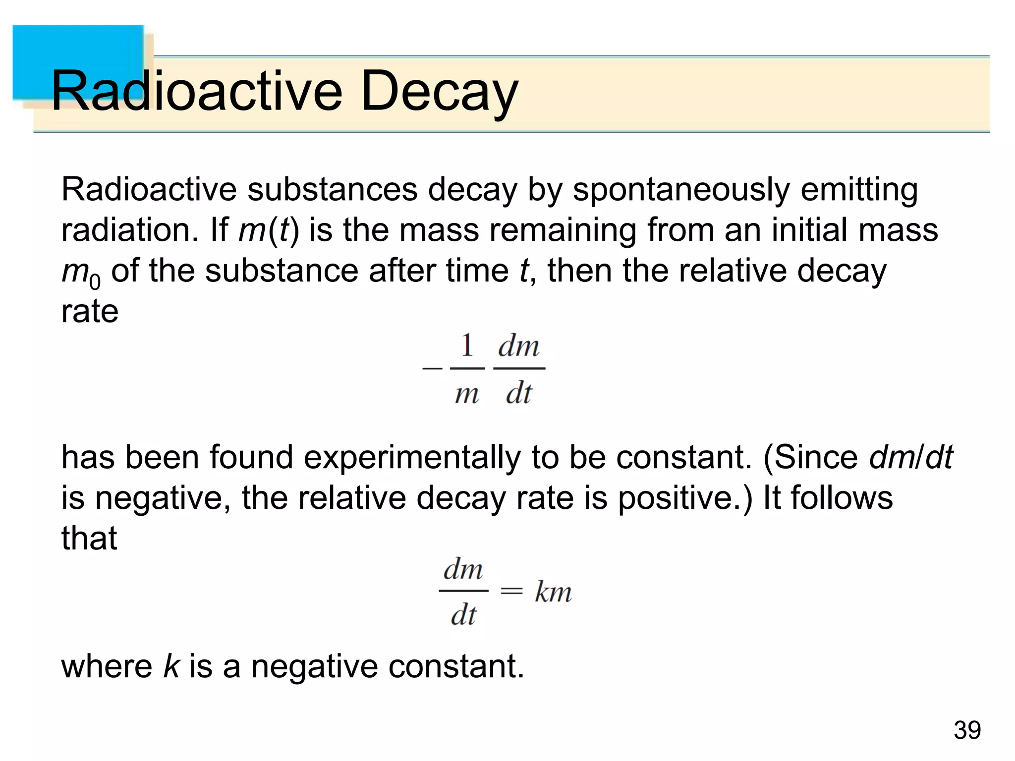 3939
Radioactive Decay
Radioactive substances decay by spontaneously emitting
radiation. If m(t) is the mass remaining from an initial mass
m0 of the substance after time t, then the relative decay
rate
has been found experimentally to be constant. (Since dm/dt
is negative, the relative decay rate is positive.) It follows
that
where k is a negative constant.
 