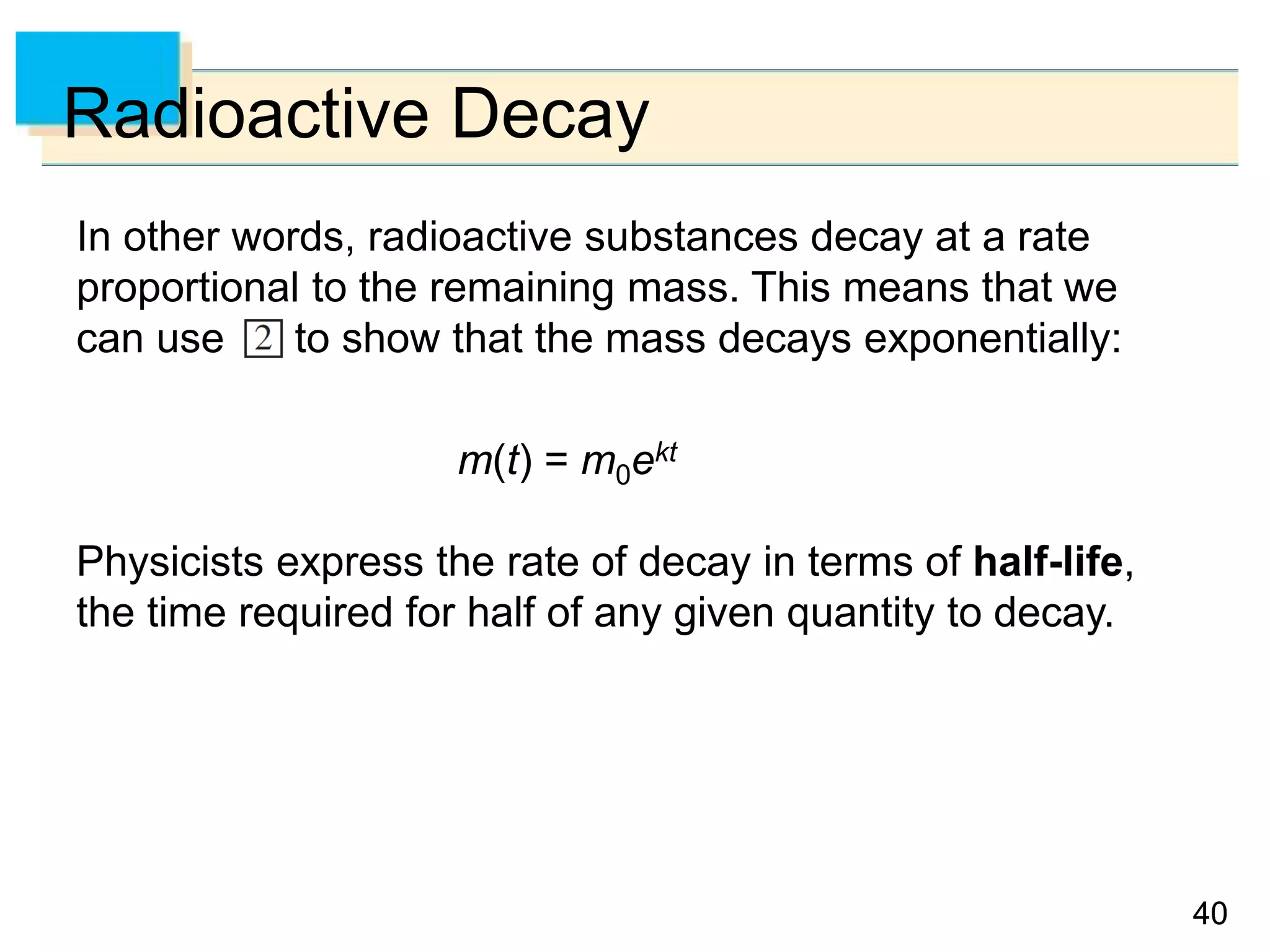 4040
Radioactive Decay
In other words, radioactive substances decay at a rate
proportional to the remaining mass. This means that we
can use to show that the mass decays exponentially:
m(t) = m0ekt
Physicists express the rate of decay in terms of half-life,
the time required for half of any given quantity to decay.
 
