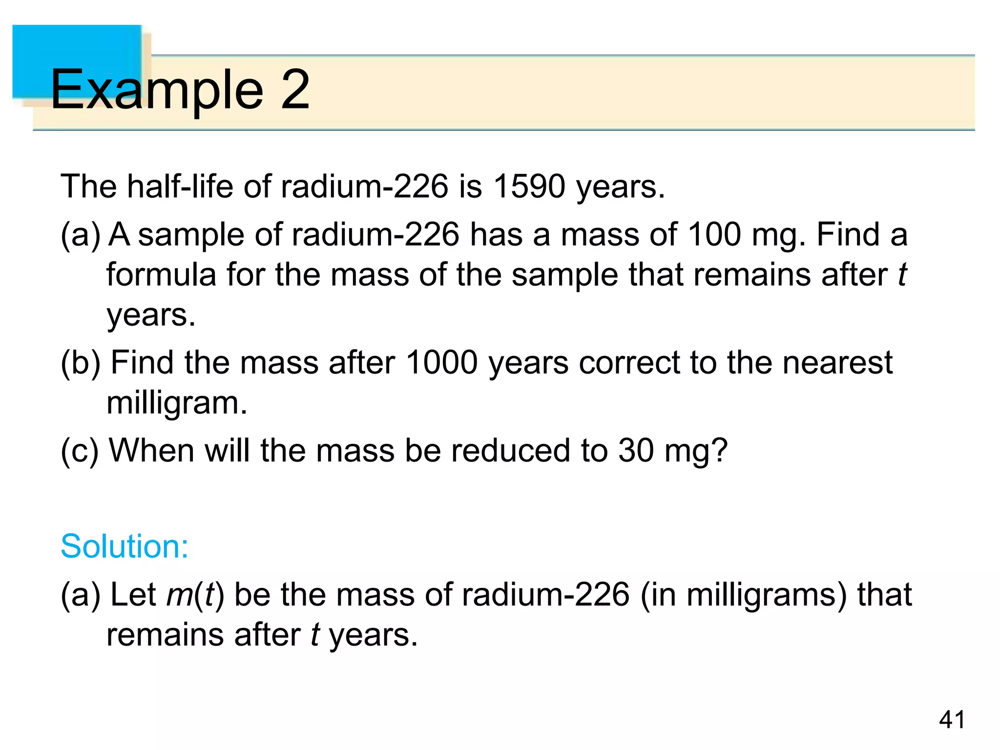 4141
Example 2
The half-life of radium-226 is 1590 years.
(a) A sample of radium-226 has a mass of 100 mg. Find a
formula for the mass of the sample that remains after t
years.
(b) Find the mass after 1000 years correct to the nearest
milligram.
(c) When will the mass be reduced to 30 mg?
Solution:
(a) Let m(t) be the mass of radium-226 (in milligrams) that
remains after t years.
 