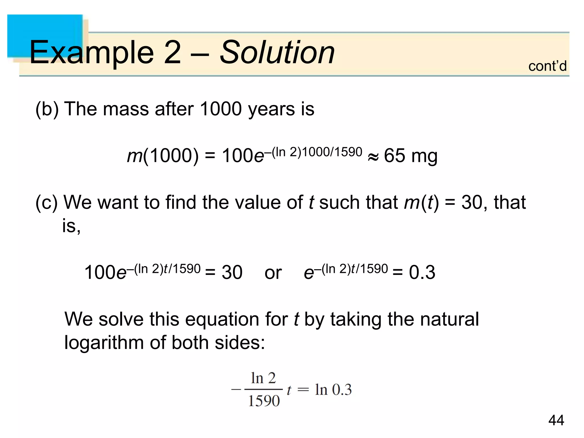 4444
Example 2 – Solution
(b) The mass after 1000 years is
m(1000) = 100e–(ln 2)1000/1590  65 mg
(c) We want to find the value of t such that m(t) = 30, that
is,
100e–(ln 2)t/1590 = 30 or e–(ln 2)t/1590 = 0.3
We solve this equation for t by taking the natural
logarithm of both sides:
cont’d
 