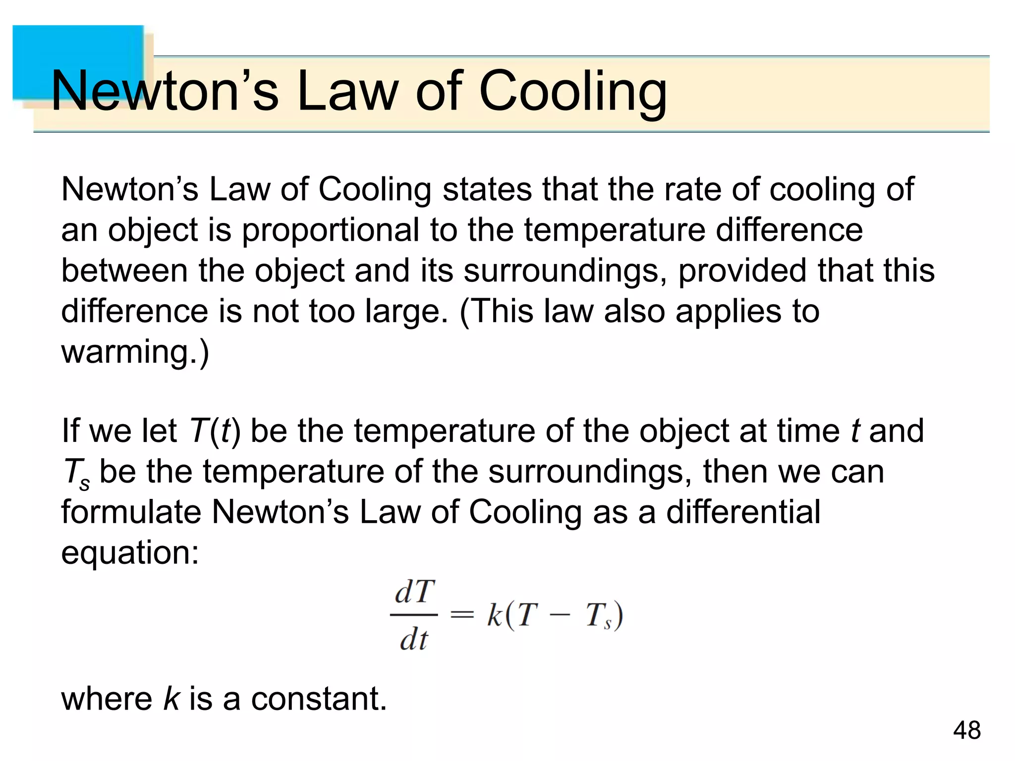 4848
Newton’s Law of Cooling
Newton’s Law of Cooling states that the rate of cooling of
an object is proportional to the temperature difference
between the object and its surroundings, provided that this
difference is not too large. (This law also applies to
warming.)
If we let T(t) be the temperature of the object at time t and
Ts be the temperature of the surroundings, then we can
formulate Newton’s Law of Cooling as a differential
equation:
where k is a constant.
 