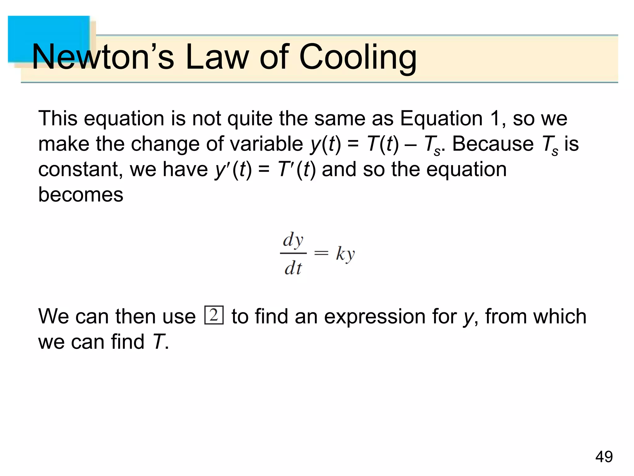 4949
Newton’s Law of Cooling
This equation is not quite the same as Equation 1, so we
make the change of variable y(t) = T(t) – Ts. Because Ts is
constant, we have y(t) = T(t) and so the equation
becomes
We can then use to find an expression for y, from which
we can find T.
 