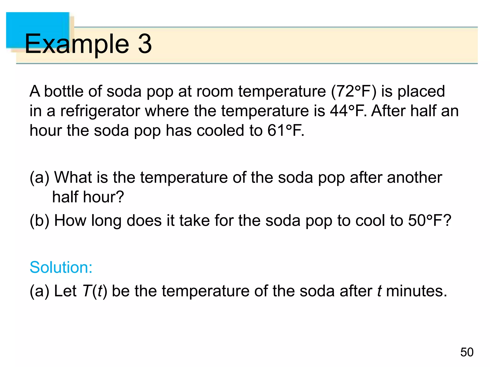 5050
Example 3
A bottle of soda pop at room temperature (72F) is placed
in a refrigerator where the temperature is 44F. After half an
hour the soda pop has cooled to 61F.
(a) What is the temperature of the soda pop after another
half hour?
(b) How long does it take for the soda pop to cool to 50F?
Solution:
(a) Let T(t) be the temperature of the soda after t minutes.
 