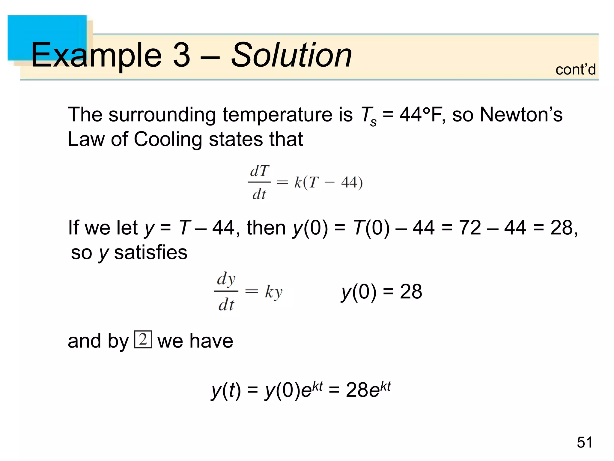 5151
Example 3 – Solution
The surrounding temperature is Ts = 44F, so Newton’s
Law of Cooling states that
If we let y = T – 44, then y(0) = T(0) – 44 = 72 – 44 = 28,
so y satisfies
y(0) = 28
and by we have
y(t) = y(0)ekt = 28ekt
cont’d
 