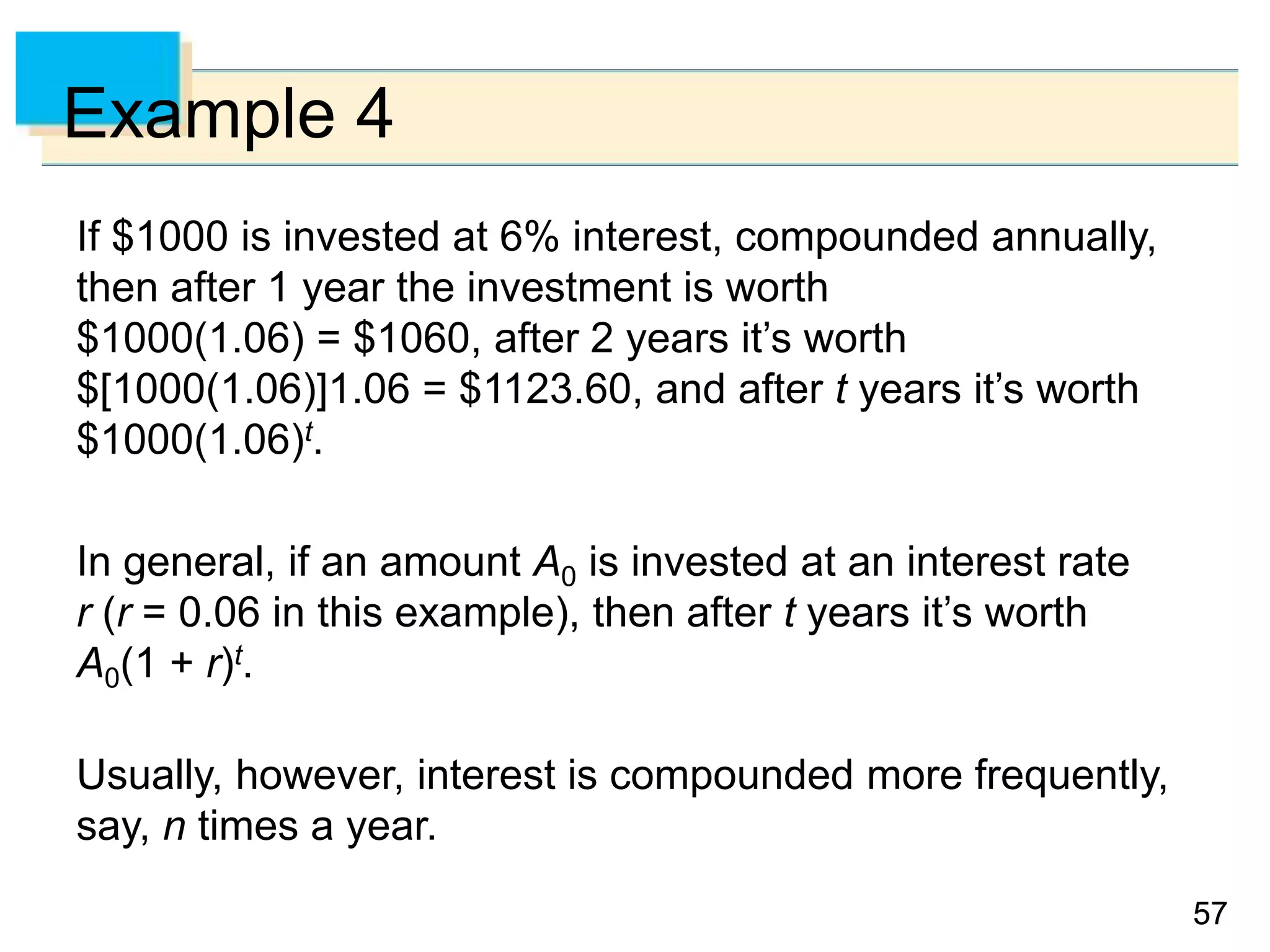 5757
Example 4
If $1000 is invested at 6% interest, compounded annually,
then after 1 year the investment is worth
$1000(1.06) = $1060, after 2 years it’s worth
$[1000(1.06)]1.06 = $1123.60, and after t years it’s worth
$1000(1.06)t.
In general, if an amount A0 is invested at an interest rate
r (r = 0.06 in this example), then after t years it’s worth
A0(1 + r)t.
Usually, however, interest is compounded more frequently,
say, n times a year.
 