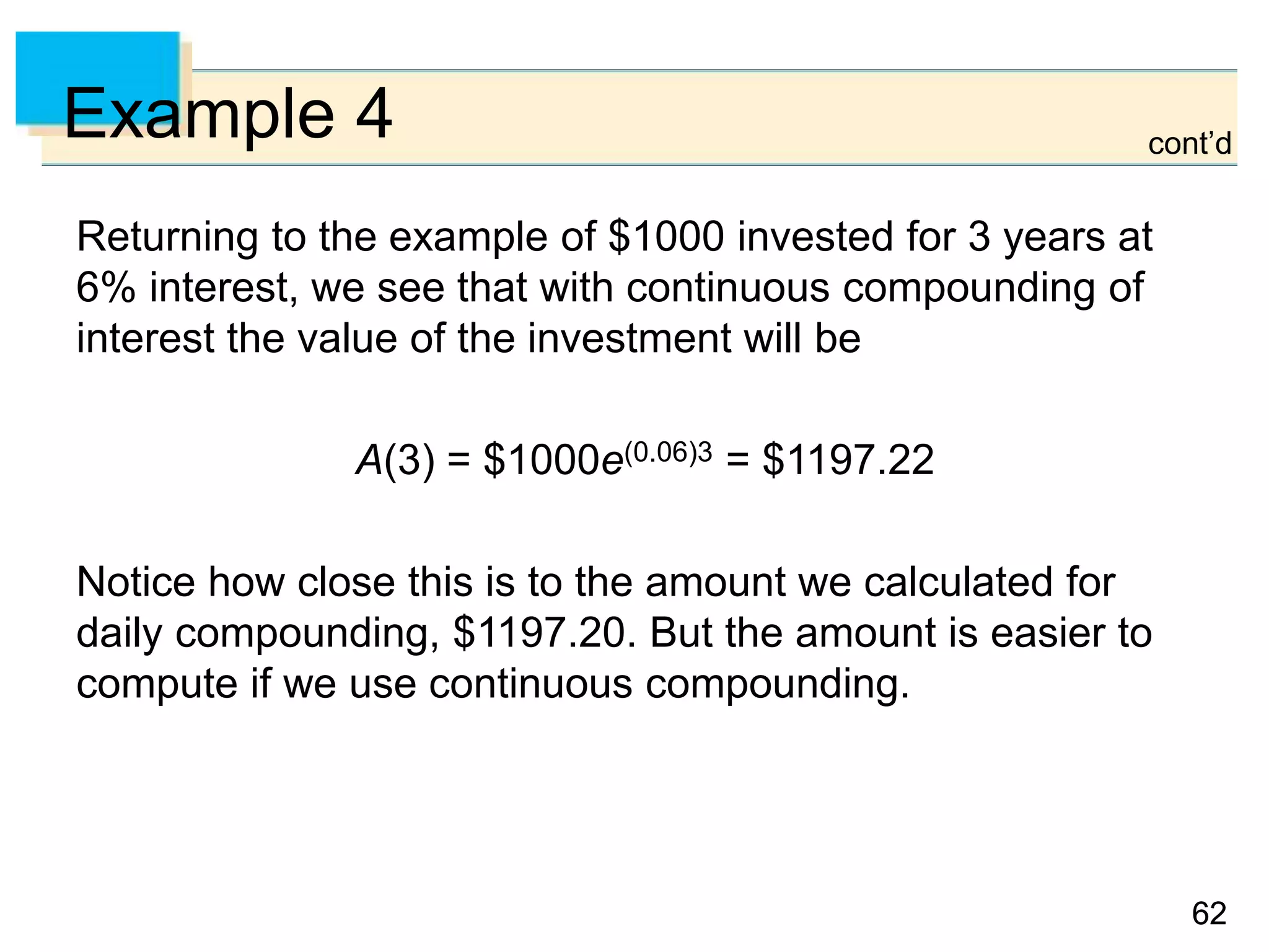 6262
Example 4
Returning to the example of $1000 invested for 3 years at
6% interest, we see that with continuous compounding of
interest the value of the investment will be
A(3) = $1000e(0.06)3 = $1197.22
Notice how close this is to the amount we calculated for
daily compounding, $1197.20. But the amount is easier to
compute if we use continuous compounding.
cont’d
 