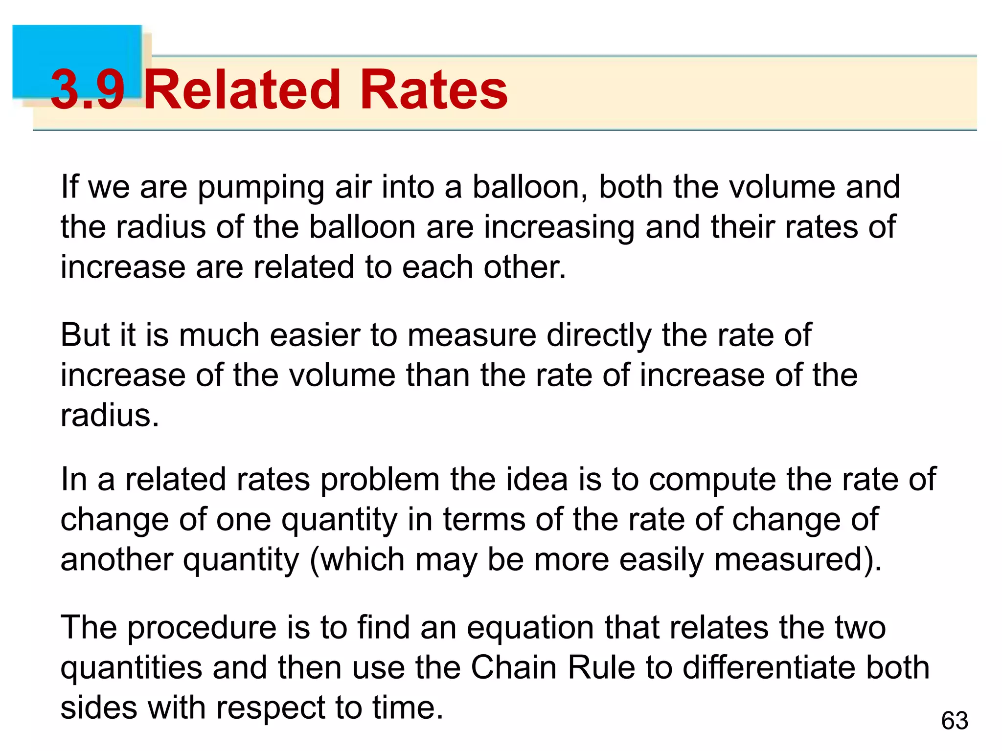 6363
3.9 Related Rates
If we are pumping air into a balloon, both the volume and
the radius of the balloon are increasing and their rates of
increase are related to each other.
But it is much easier to measure directly the rate of
increase of the volume than the rate of increase of the
radius.
In a related rates problem the idea is to compute the rate of
change of one quantity in terms of the rate of change of
another quantity (which may be more easily measured).
The procedure is to find an equation that relates the two
quantities and then use the Chain Rule to differentiate both
sides with respect to time.
 