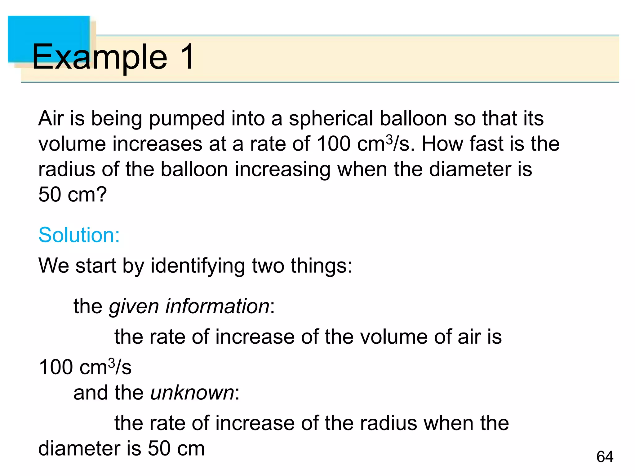 6464
Example 1
Air is being pumped into a spherical balloon so that its
volume increases at a rate of 100 cm3/s. How fast is the
radius of the balloon increasing when the diameter is
50 cm?
Solution:
We start by identifying two things:
the given information:
the rate of increase of the volume of air is
100 cm3/s
and the unknown:
the rate of increase of the radius when the
diameter is 50 cm
 