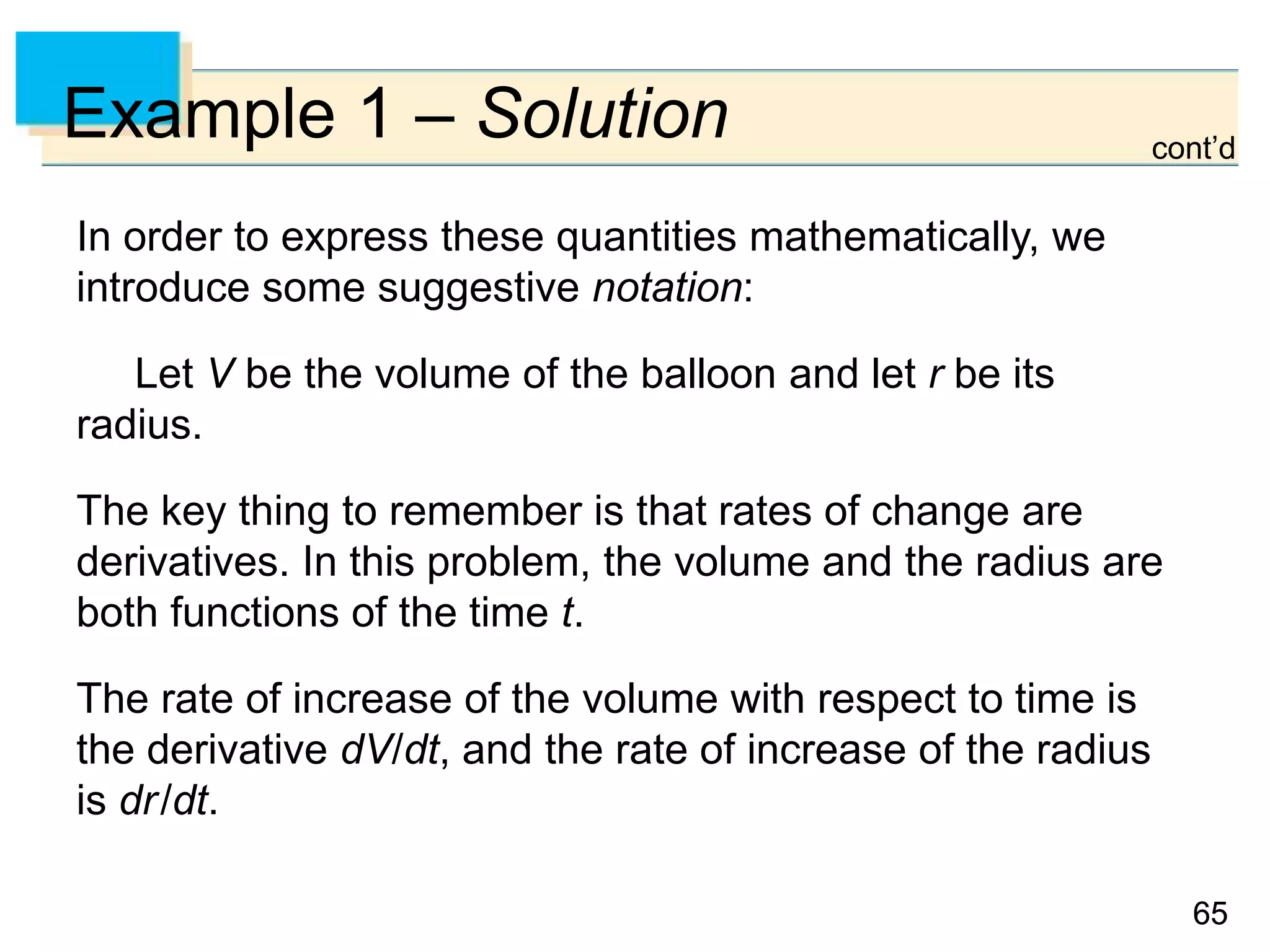 6565
Example 1 – Solution
In order to express these quantities mathematically, we
introduce some suggestive notation:
Let V be the volume of the balloon and let r be its
radius.
The key thing to remember is that rates of change are
derivatives. In this problem, the volume and the radius are
both functions of the time t.
The rate of increase of the volume with respect to time is
the derivative dV/dt, and the rate of increase of the radius
is dr/dt.
cont’d
 