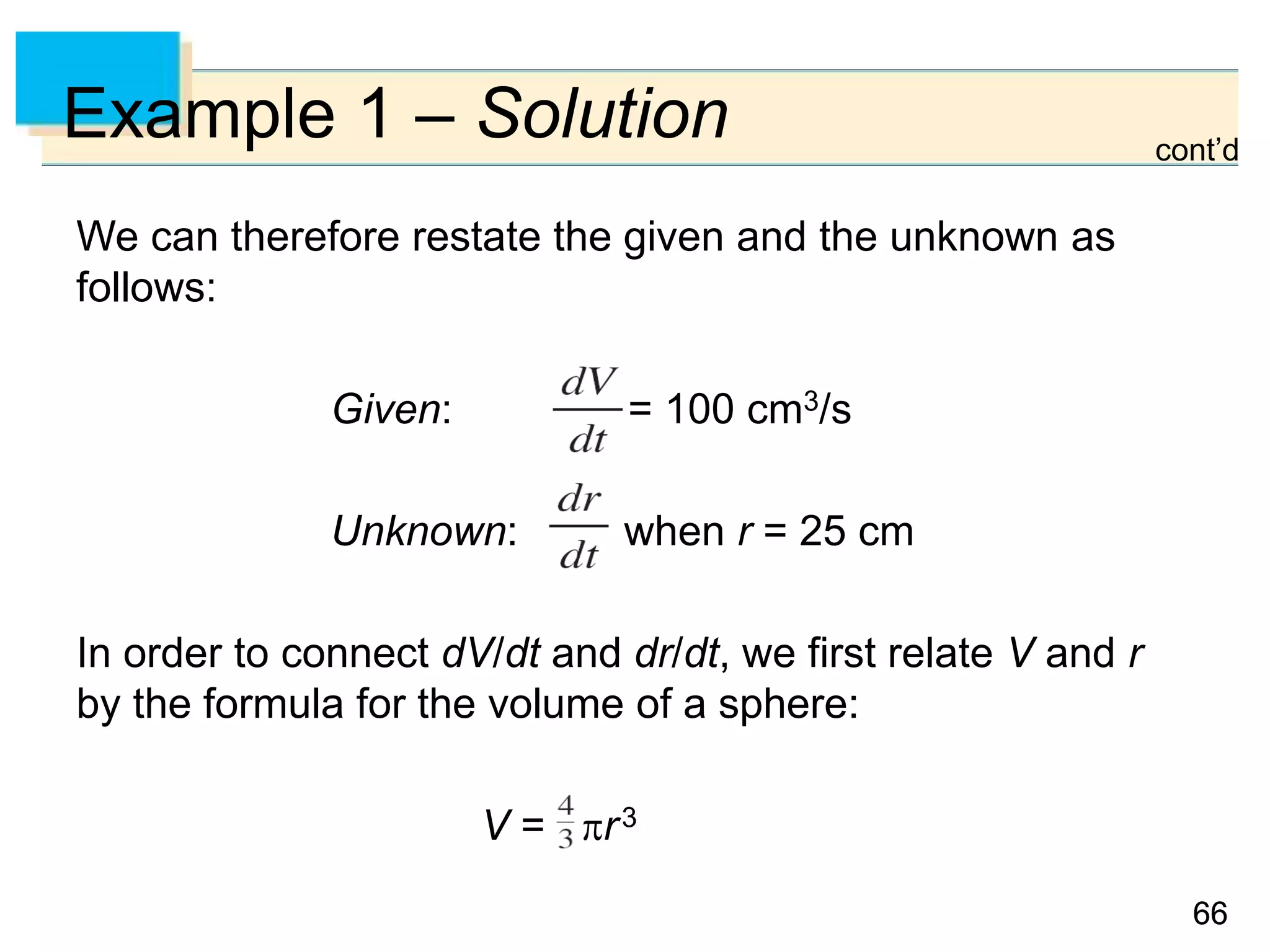 6666
Example 1 – Solution
We can therefore restate the given and the unknown as
follows:
Given: = 100 cm3/s
Unknown: when r = 25 cm
In order to connect dV/dt and dr/dt, we first relate V and r
by the formula for the volume of a sphere:
V = r3
cont’d
 