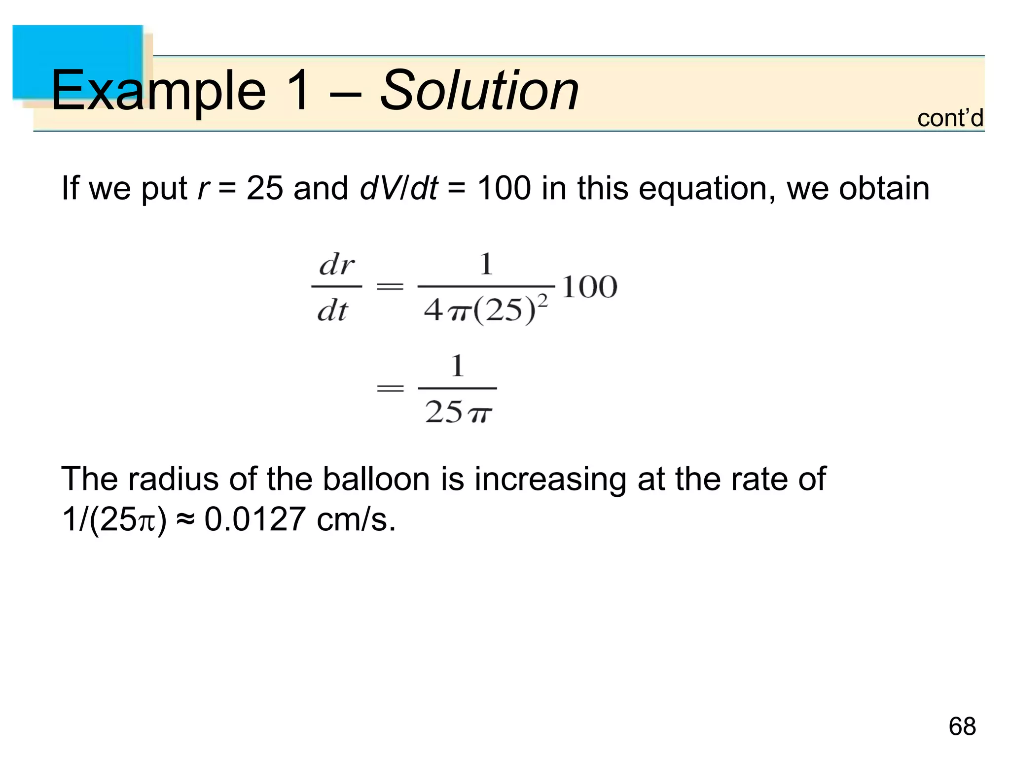 6868
Example 1 – Solution
If we put r = 25 and dV/dt = 100 in this equation, we obtain
The radius of the balloon is increasing at the rate of
1/(25) ≈ 0.0127 cm/s.
cont’d
 