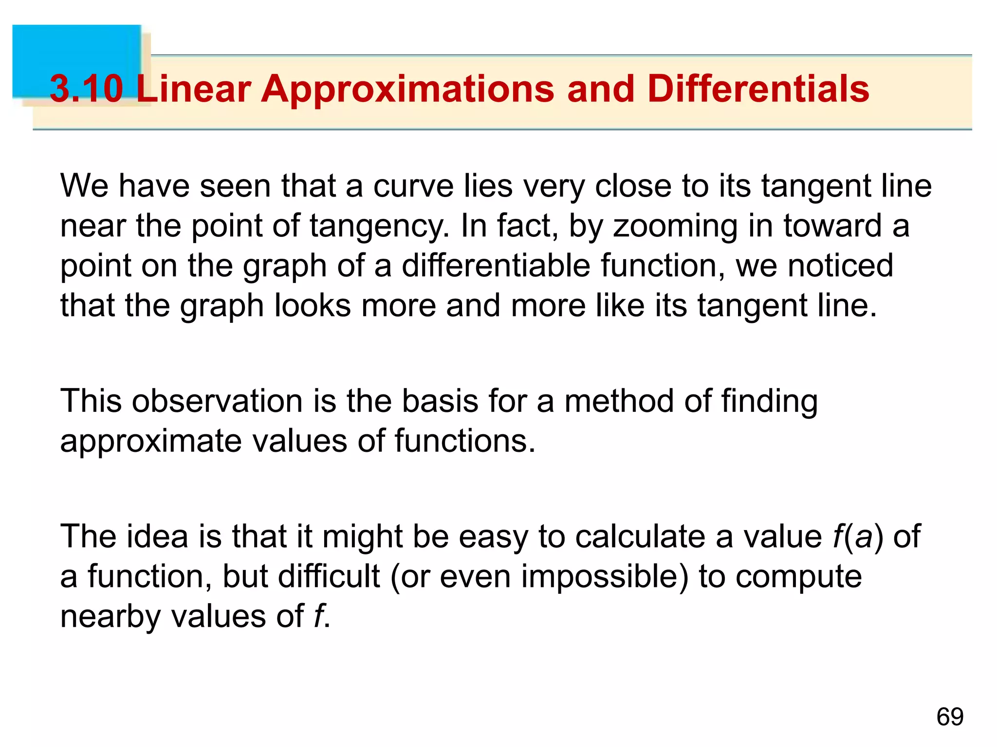 6969
3.10 Linear Approximations and Differentials
We have seen that a curve lies very close to its tangent line
near the point of tangency. In fact, by zooming in toward a
point on the graph of a differentiable function, we noticed
that the graph looks more and more like its tangent line.
This observation is the basis for a method of finding
approximate values of functions.
The idea is that it might be easy to calculate a value f(a) of
a function, but difficult (or even impossible) to compute
nearby values of f.
 