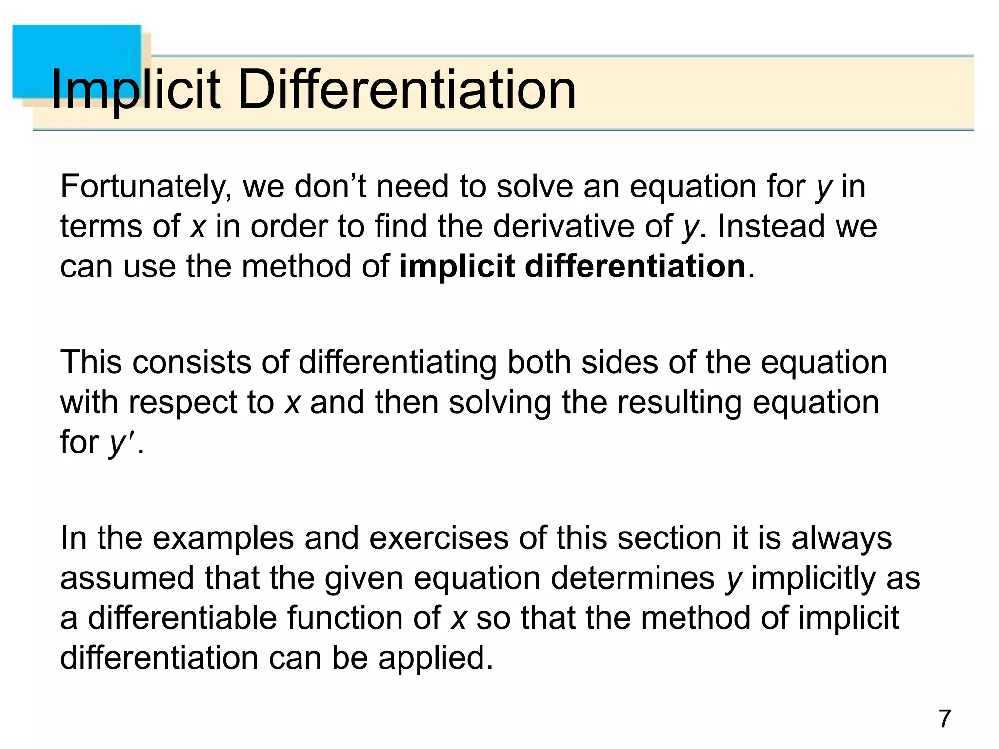 77
Implicit Differentiation
Fortunately, we don’t need to solve an equation for y in
terms of x in order to find the derivative of y. Instead we
can use the method of implicit differentiation.
This consists of differentiating both sides of the equation
with respect to x and then solving the resulting equation
for y.
In the examples and exercises of this section it is always
assumed that the given equation determines y implicitly as
a differentiable function of x so that the method of implicit
differentiation can be applied.
 