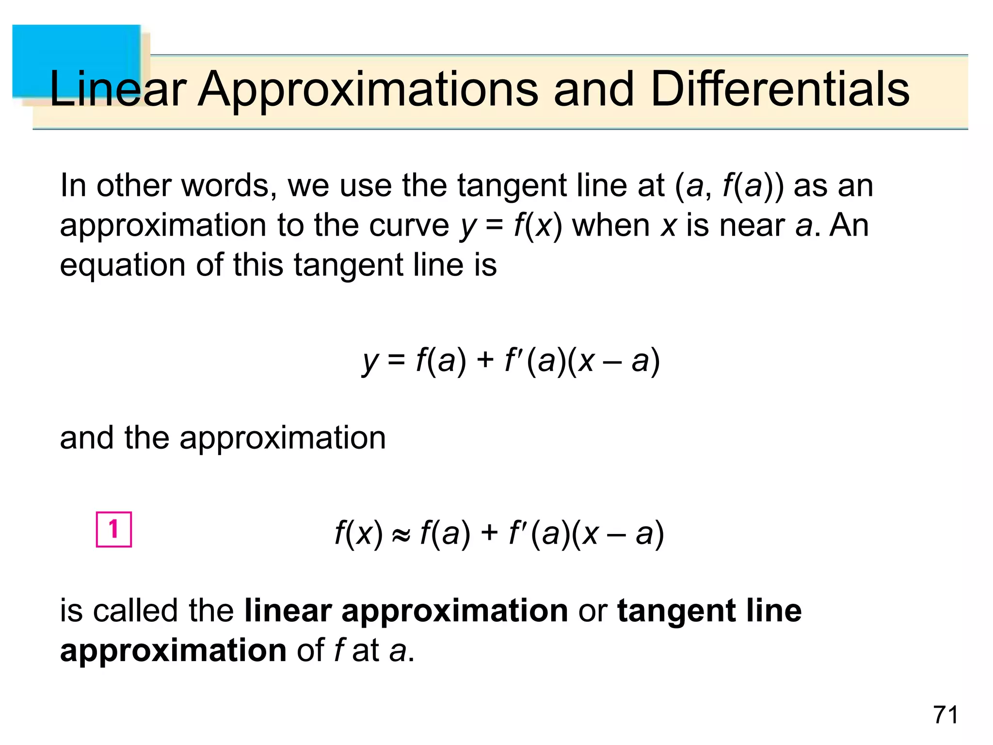 7171
Linear Approximations and Differentials
In other words, we use the tangent line at (a, f(a)) as an
approximation to the curve y = f(x) when x is near a. An
equation of this tangent line is
y = f(a) + f(a)(x – a)
and the approximation
f(x)  f(a) + f(a)(x – a)
is called the linear approximation or tangent line
approximation of f at a.
 