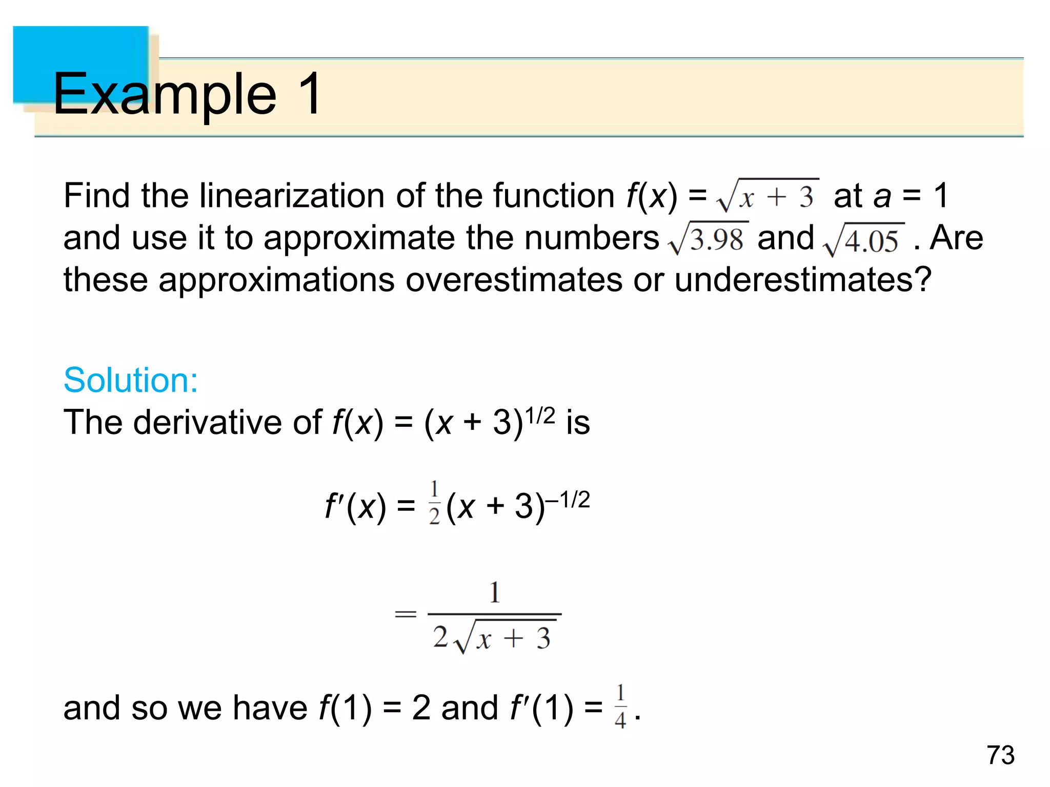 7373
Example 1
Find the linearization of the function f(x) = at a = 1
and use it to approximate the numbers and . Are
these approximations overestimates or underestimates?
Solution:
The derivative of f(x) = (x + 3)1/2 is
f(x) = (x + 3)–1/2
and so we have f(1) = 2 and f(1) = .
 