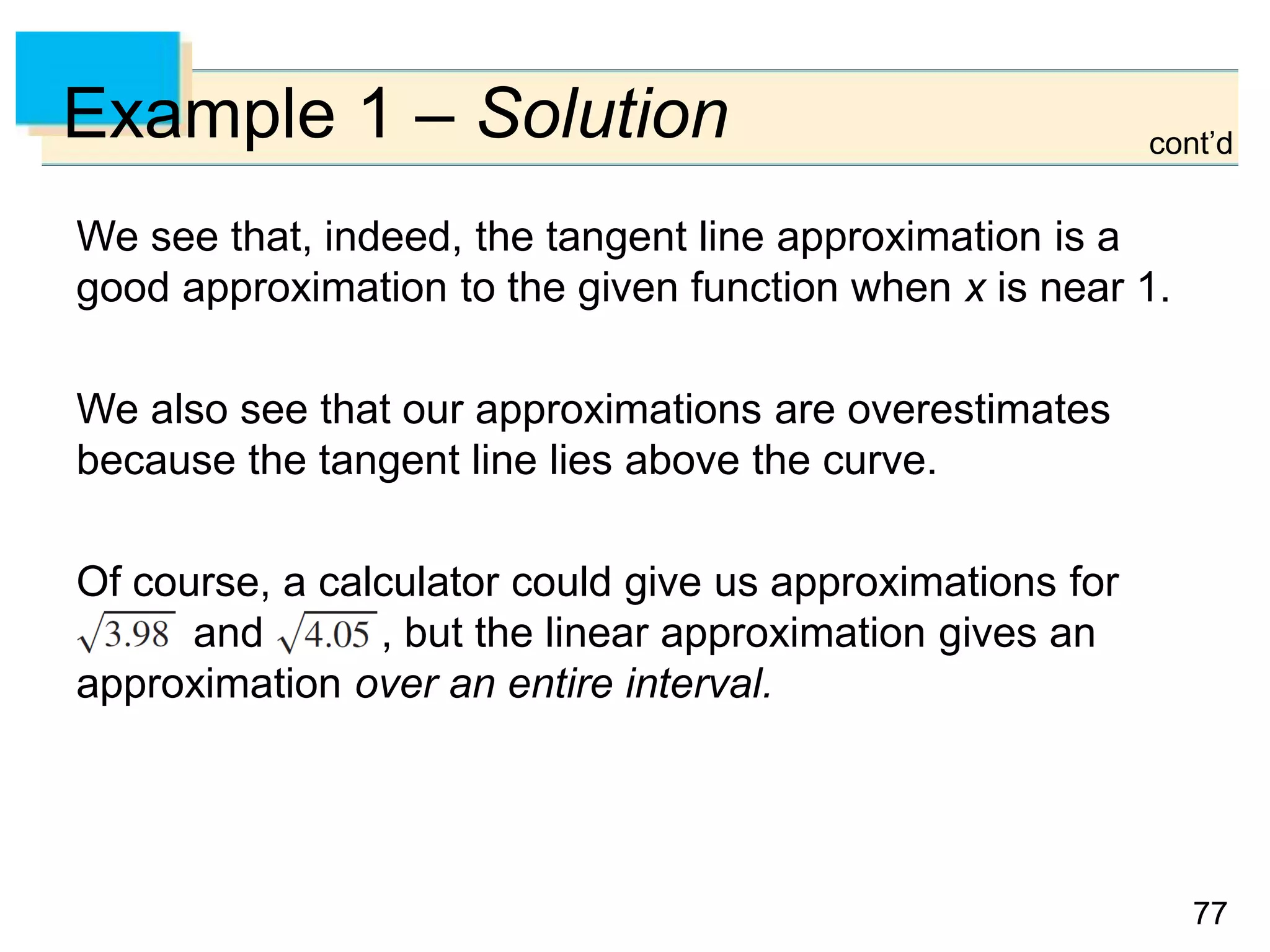 7777
Example 1 – Solution
We see that, indeed, the tangent line approximation is a
good approximation to the given function when x is near 1.
We also see that our approximations are overestimates
because the tangent line lies above the curve.
Of course, a calculator could give us approximations for
and , but the linear approximation gives an
approximation over an entire interval.
cont’d
 