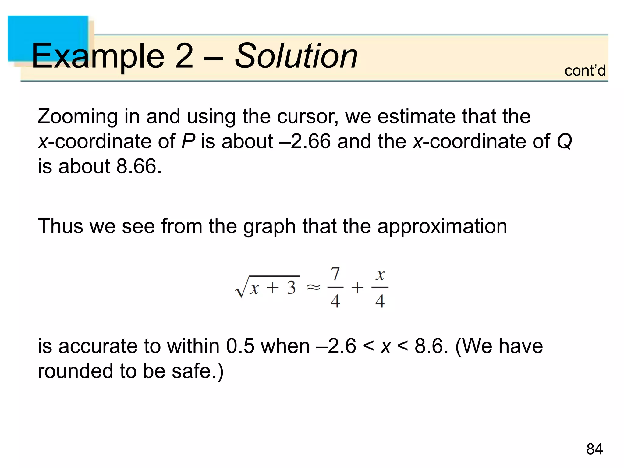 8484
Example 2 – Solution cont’d
Zooming in and using the cursor, we estimate that the
x-coordinate of P is about –2.66 and the x-coordinate of Q
is about 8.66.
Thus we see from the graph that the approximation
is accurate to within 0.5 when –2.6 < x < 8.6. (We have
rounded to be safe.)
 