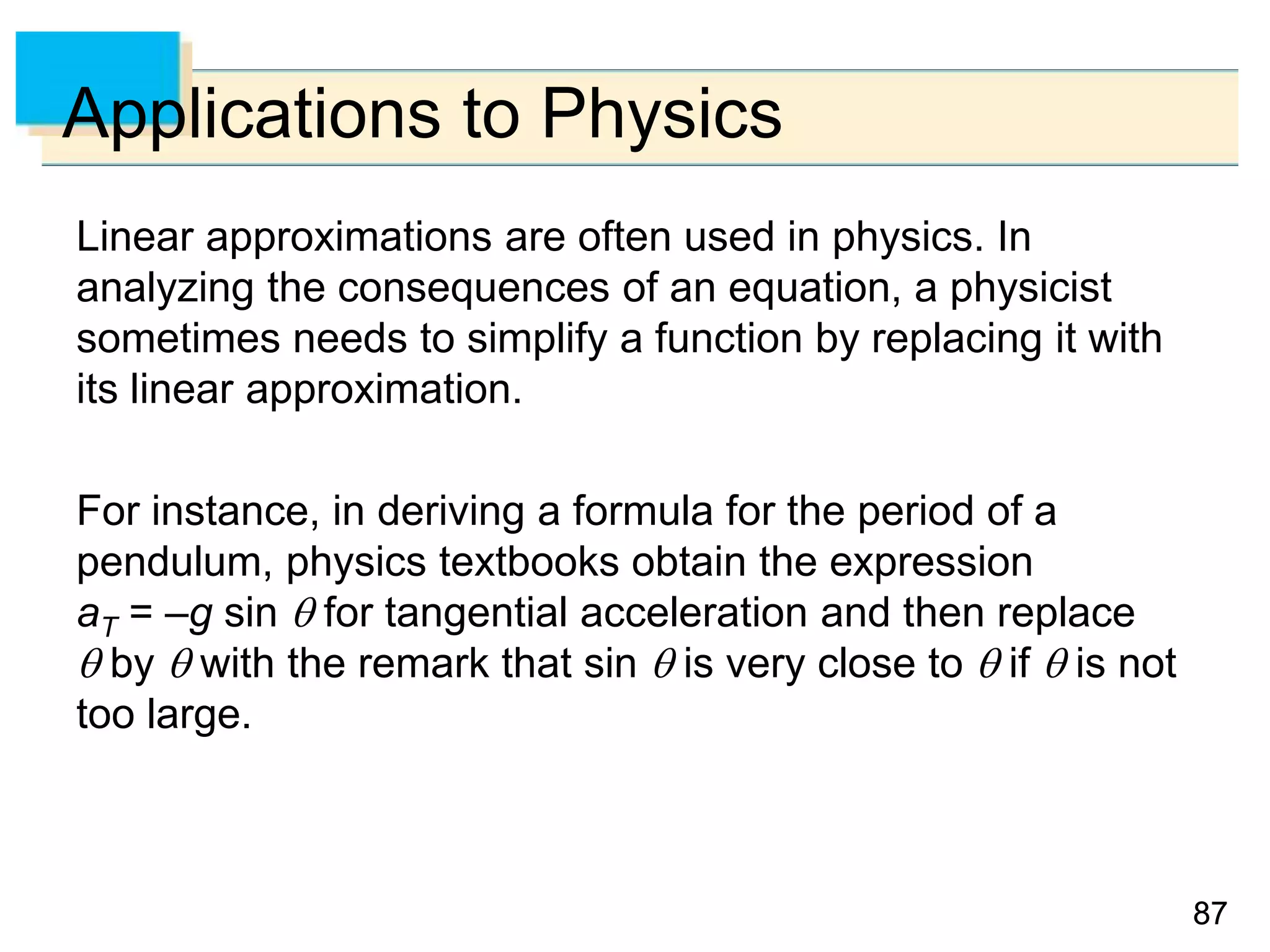 8787
Applications to Physics
Linear approximations are often used in physics. In
analyzing the consequences of an equation, a physicist
sometimes needs to simplify a function by replacing it with
its linear approximation.
For instance, in deriving a formula for the period of a
pendulum, physics textbooks obtain the expression
aT = –g sin  for tangential acceleration and then replace
 by  with the remark that sin  is very close to  if  is not
too large.
 