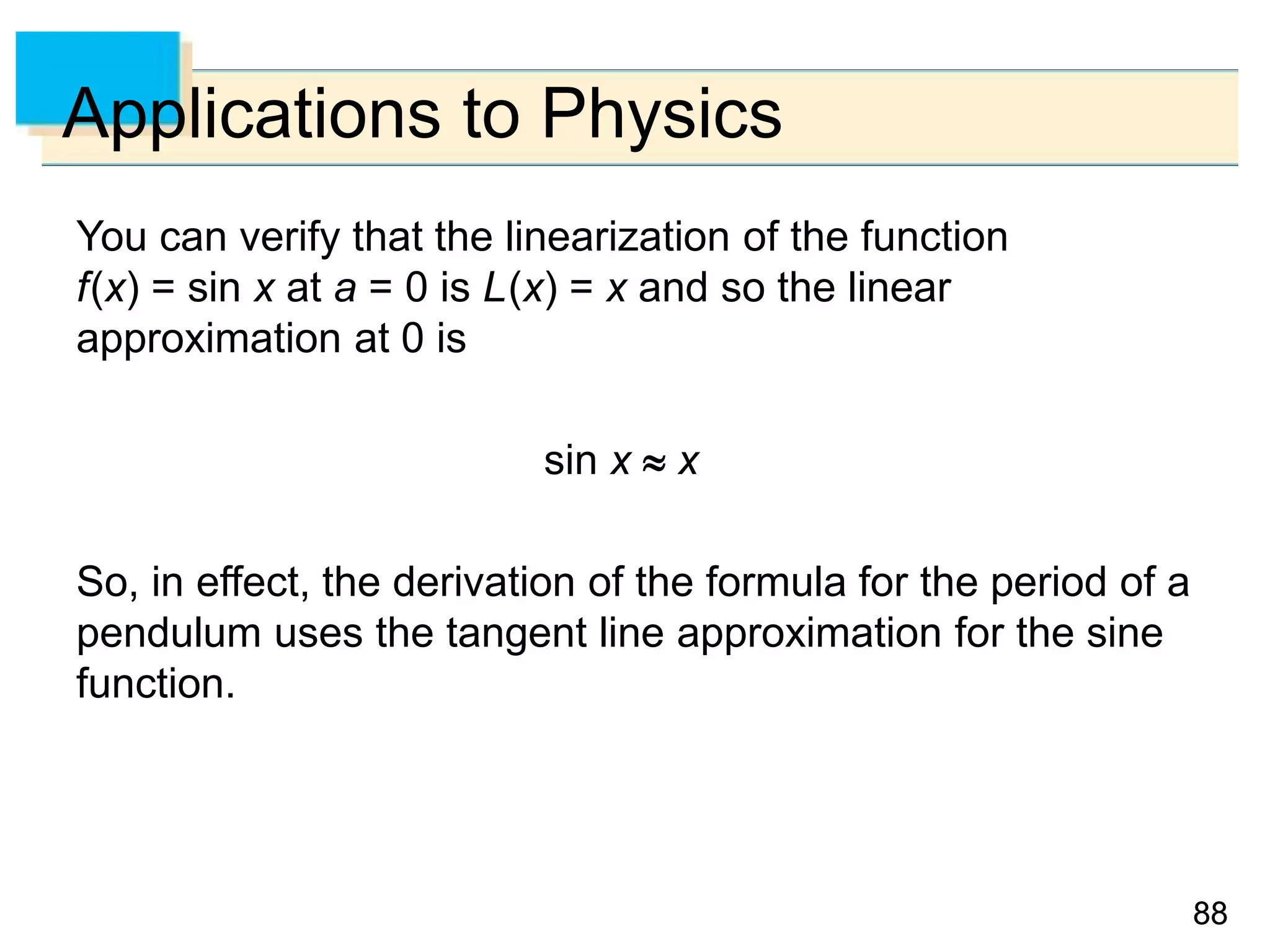 8888
Applications to Physics
You can verify that the linearization of the function
f(x) = sin x at a = 0 is L(x) = x and so the linear
approximation at 0 is
sin x  x
So, in effect, the derivation of the formula for the period of a
pendulum uses the tangent line approximation for the sine
function.
 