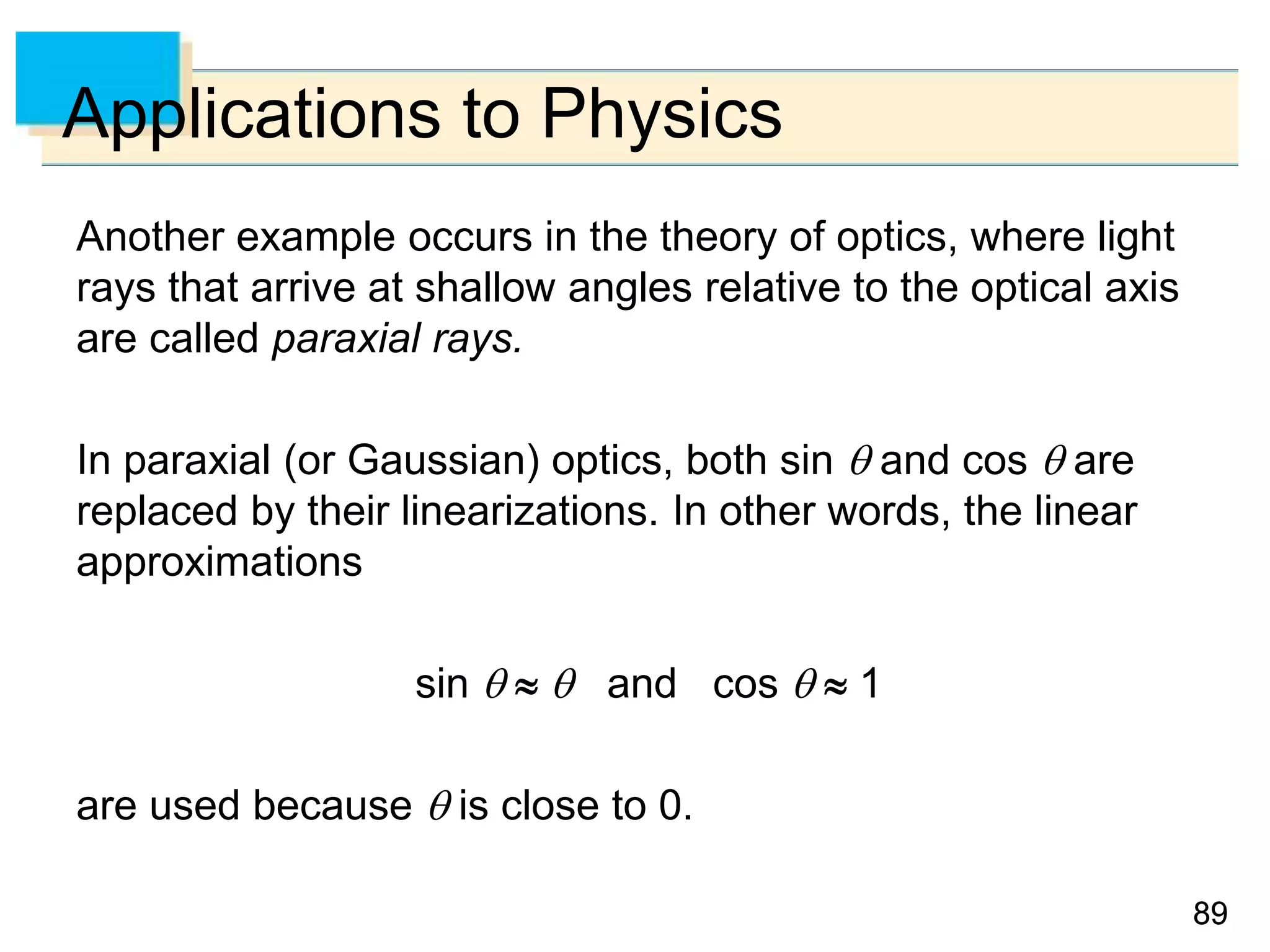 8989
Applications to Physics
Another example occurs in the theory of optics, where light
rays that arrive at shallow angles relative to the optical axis
are called paraxial rays.
In paraxial (or Gaussian) optics, both sin  and cos  are
replaced by their linearizations. In other words, the linear
approximations
sin    and cos   1
are used because  is close to 0.
 