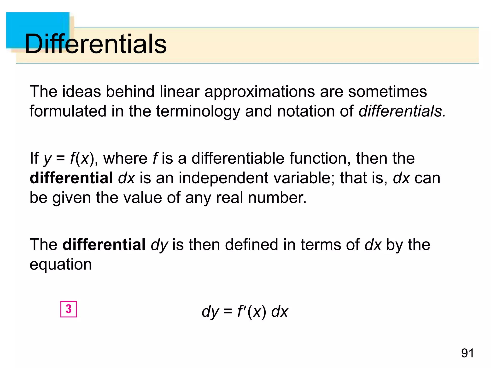 9191
Differentials
The ideas behind linear approximations are sometimes
formulated in the terminology and notation of differentials.
If y = f(x), where f is a differentiable function, then the
differential dx is an independent variable; that is, dx can
be given the value of any real number.
The differential dy is then defined in terms of dx by the
equation
dy = f(x) dx
 