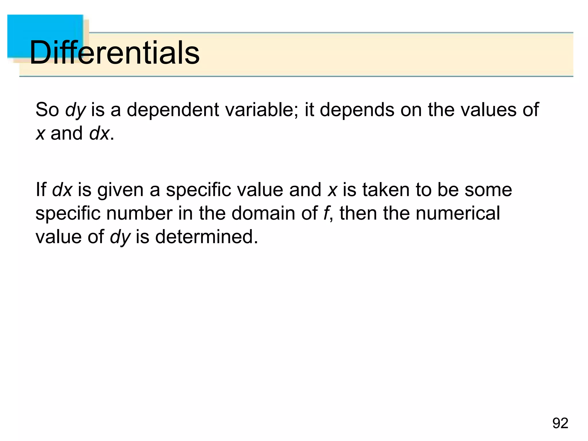 9292
Differentials
So dy is a dependent variable; it depends on the values of
x and dx.
If dx is given a specific value and x is taken to be some
specific number in the domain of f, then the numerical
value of dy is determined.
 