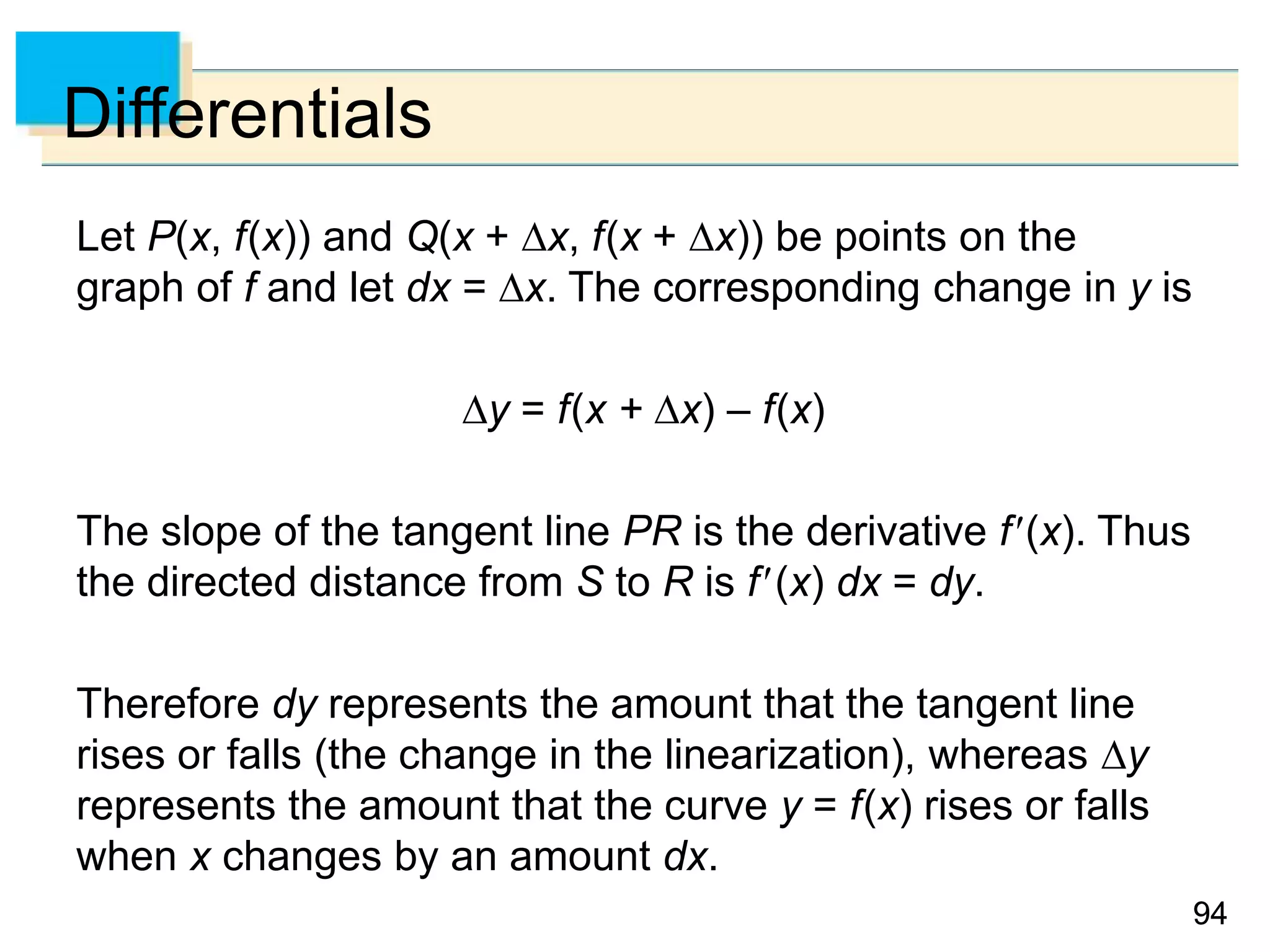 9494
Differentials
Let P(x, f(x)) and Q(x + x, f(x + x)) be points on the
graph of f and let dx = x. The corresponding change in y is
y = f(x + x) – f(x)
The slope of the tangent line PR is the derivative f(x). Thus
the directed distance from S to R is f(x) dx = dy.
Therefore dy represents the amount that the tangent line
rises or falls (the change in the linearization), whereas y
represents the amount that the curve y = f(x) rises or falls
when x changes by an amount dx.
 
