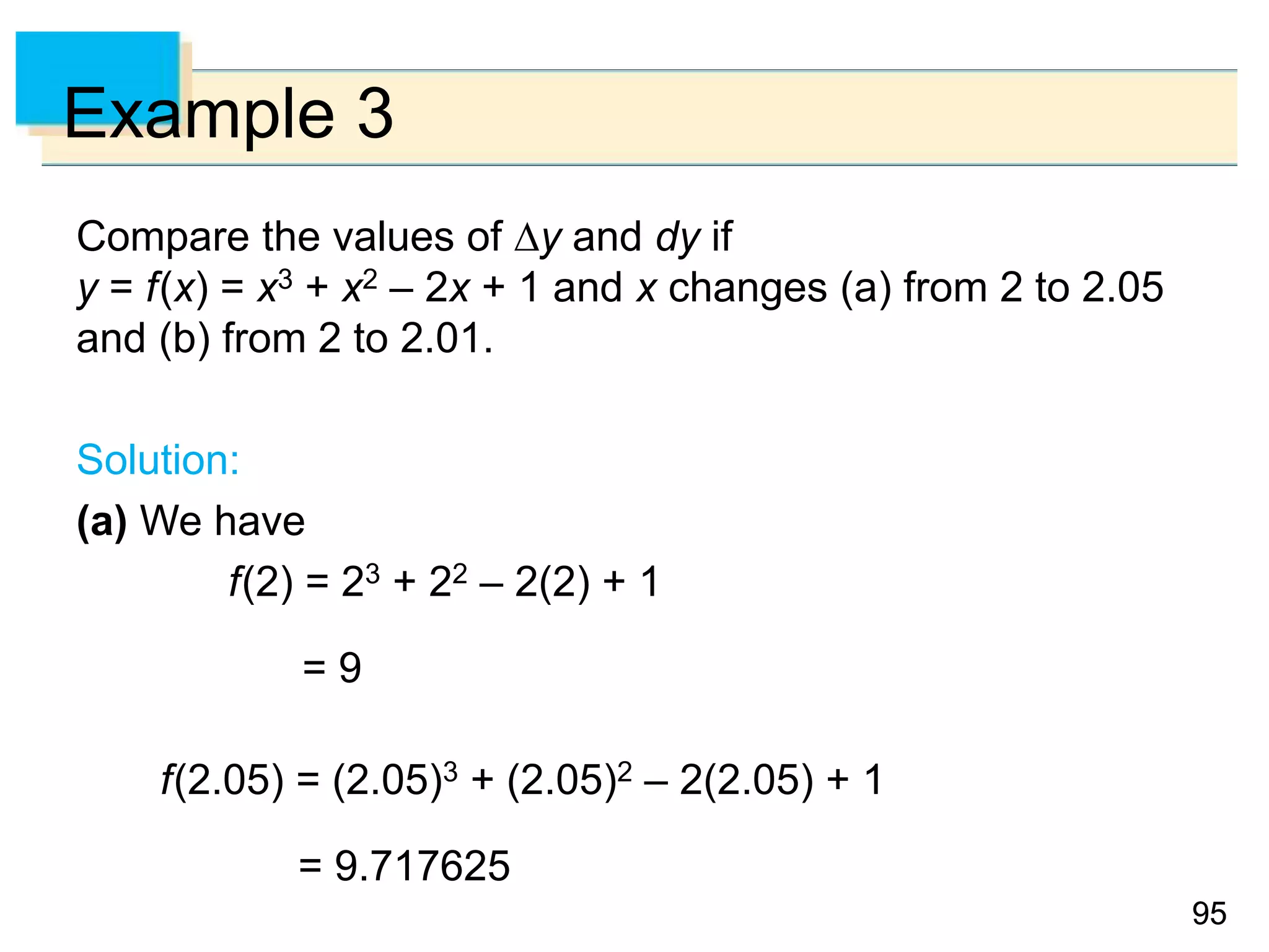 9595
Example 3
Compare the values of y and dy if
y = f(x) = x3 + x2 – 2x + 1 and x changes (a) from 2 to 2.05
and (b) from 2 to 2.01.
Solution:
(a) We have
f(2) = 23 + 22 – 2(2) + 1
= 9
f(2.05) = (2.05)3 + (2.05)2 – 2(2.05) + 1
= 9.717625
 