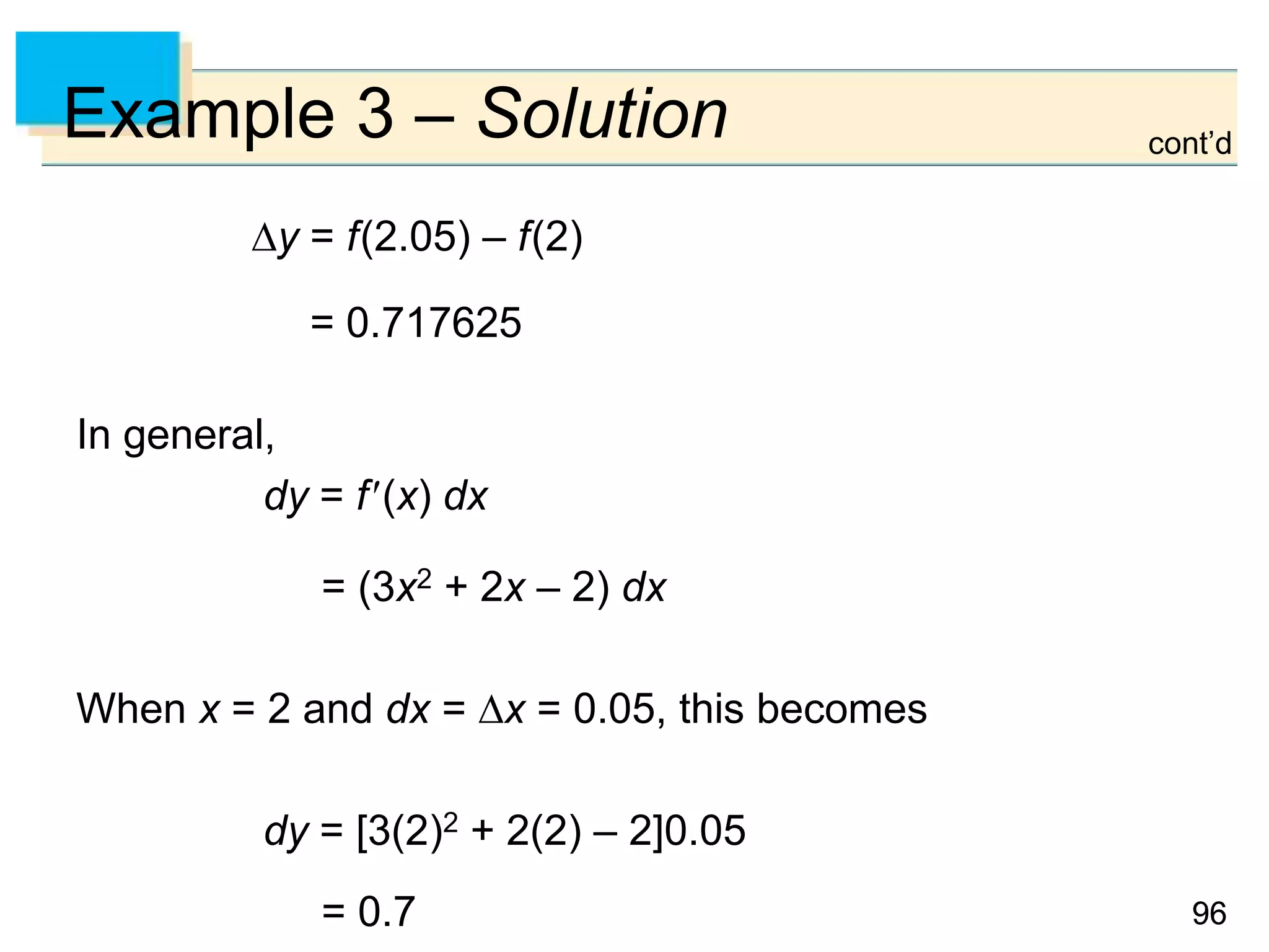 9696
Example 3 – Solution
y = f(2.05) – f(2)
= 0.717625
In general,
dy = f(x) dx
= (3x2 + 2x – 2) dx
When x = 2 and dx = x = 0.05, this becomes
dy = [3(2)2 + 2(2) – 2]0.05
= 0.7
cont’d
 