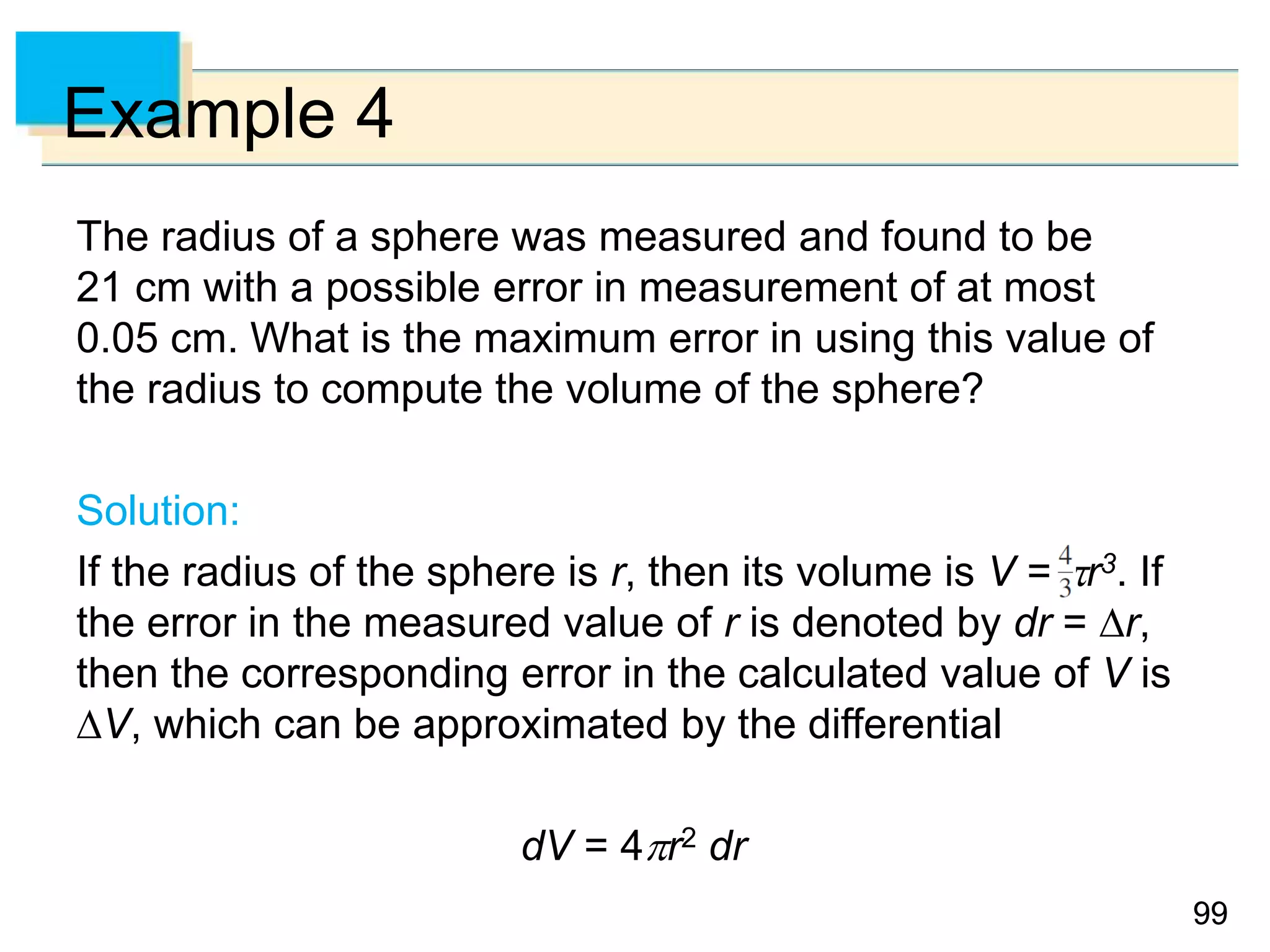 9999
Example 4
The radius of a sphere was measured and found to be
21 cm with a possible error in measurement of at most
0.05 cm. What is the maximum error in using this value of
the radius to compute the volume of the sphere?
Solution:
If the radius of the sphere is r, then its volume is V = r3. If
the error in the measured value of r is denoted by dr = r,
then the corresponding error in the calculated value of V is
V, which can be approximated by the differential
dV = 4r2 dr
 