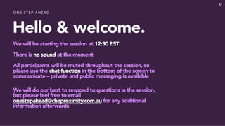 Hello & welcome.
We will be starting the session at 12:30 EST
There is no sound at the moment
All participants will be muted throughout the session, so
please use the chat function in the bottom of the screen to
communicate – private and public messaging is available
We will do our best to respond to questions in the session,
but please feel free to email
onestepahead@cheproximity.com.au for any additional
information afterwards
ONE STEP AHEAD
 