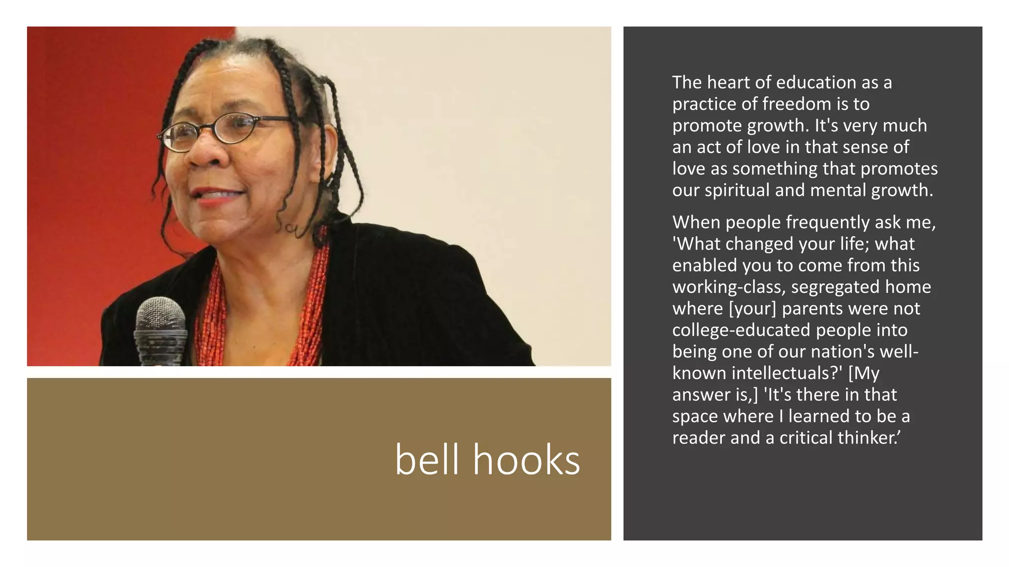 bell hooks
The heart of education as a
practice of freedom is to
promote growth. It's very much
an act of love in that sense of
love as something that promotes
our spiritual and mental growth.
When people frequently ask me,
'What changed your life; what
enabled you to come from this
working-class, segregated home
where [your] parents were not
college-educated people into
being one of our nation's well-
known intellectuals?' [My
answer is,] 'It's there in that
space where I learned to be a
reader and a critical thinker.’
 