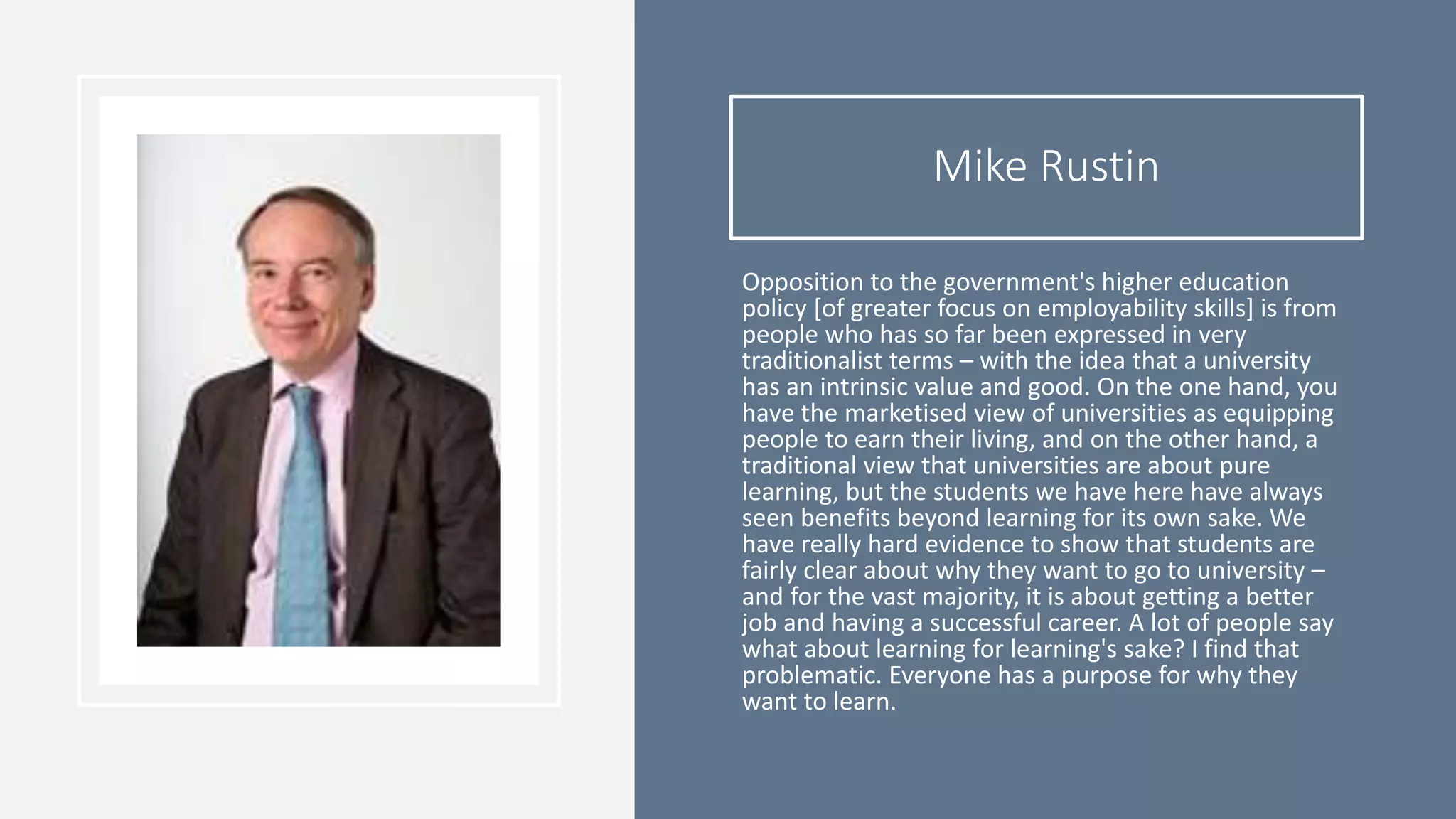 Mike Rustin
Opposition to the government's higher education
policy [of greater focus on employability skills] is from
people who has so far been expressed in very
traditionalist terms – with the idea that a university
has an intrinsic value and good. On the one hand, you
have the marketised view of universities as equipping
people to earn their living, and on the other hand, a
traditional view that universities are about pure
learning, but the students we have here have always
seen benefits beyond learning for its own sake. We
have really hard evidence to show that students are
fairly clear about why they want to go to university –
and for the vast majority, it is about getting a better
job and having a successful career. A lot of people say
what about learning for learning's sake? I find that
problematic. Everyone has a purpose for why they
want to learn.
 