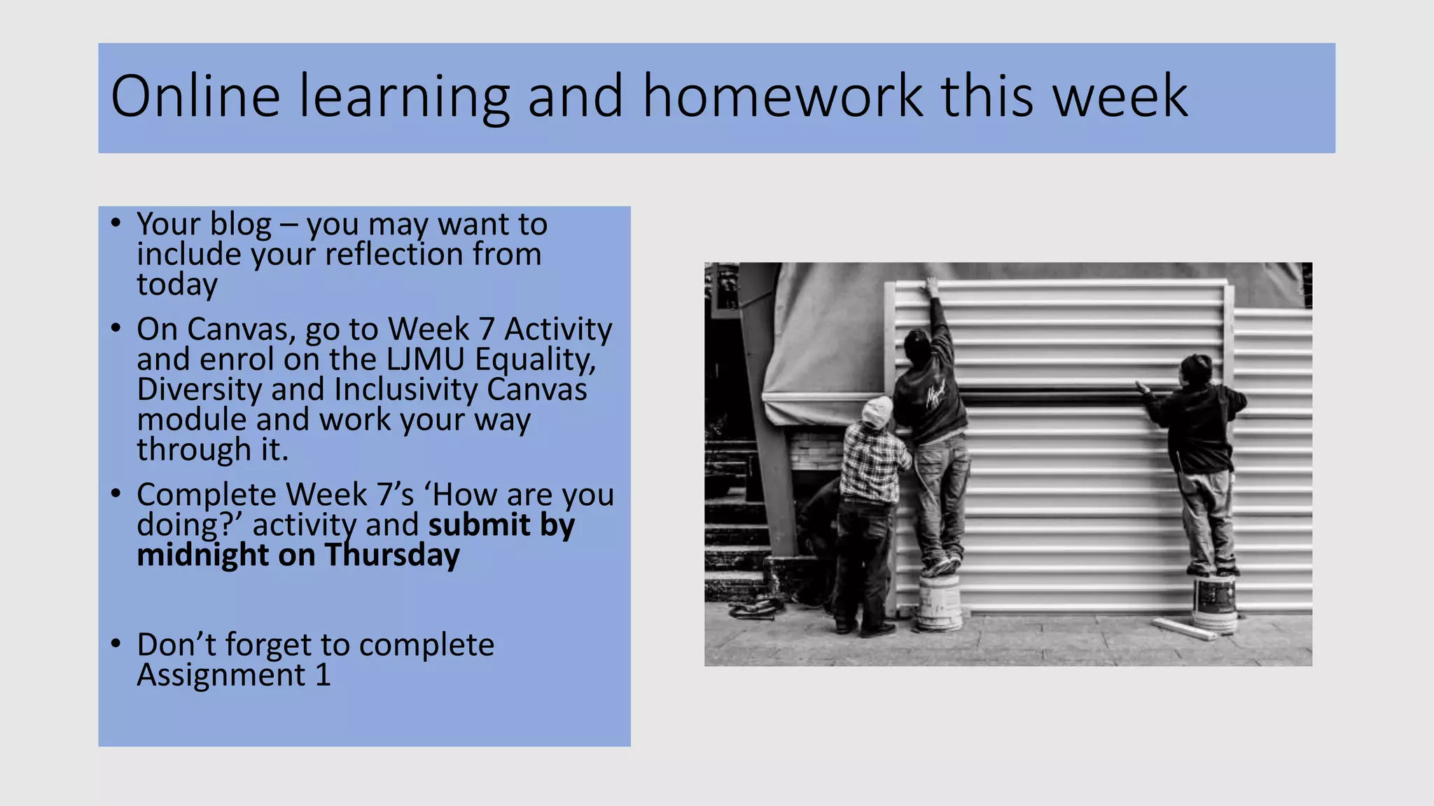 Online learning and homework this week
• Your blog – you may want to
include your reflection from
today
• On Canvas, go to Week 7 Activity
and enrol on the LJMU Equality,
Diversity and Inclusivity Canvas
module and work your way
through it.
• Complete Week 7’s ‘How are you
doing?’ activity and submit by
midnight on Thursday
• Don’t forget to complete
Assignment 1
 