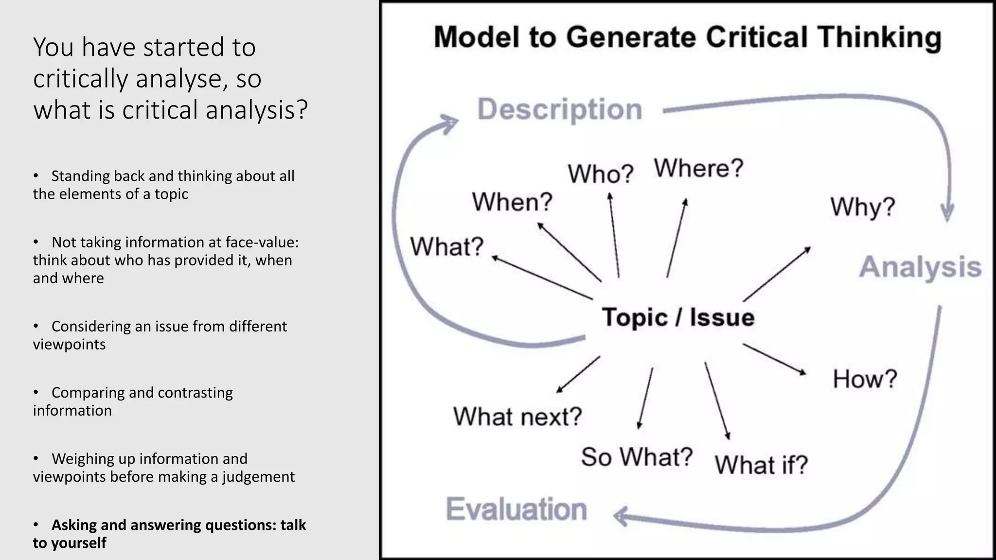 You have started to
critically analyse, so
what is critical analysis?
• Standing back and thinking about all
the elements of a topic
• Not taking information at face-value:
think about who has provided it, when
and where
• Considering an issue from different
viewpoints
• Comparing and contrasting
information
• Weighing up information and
viewpoints before making a judgement
• Asking and answering questions: talk
to yourself
 
