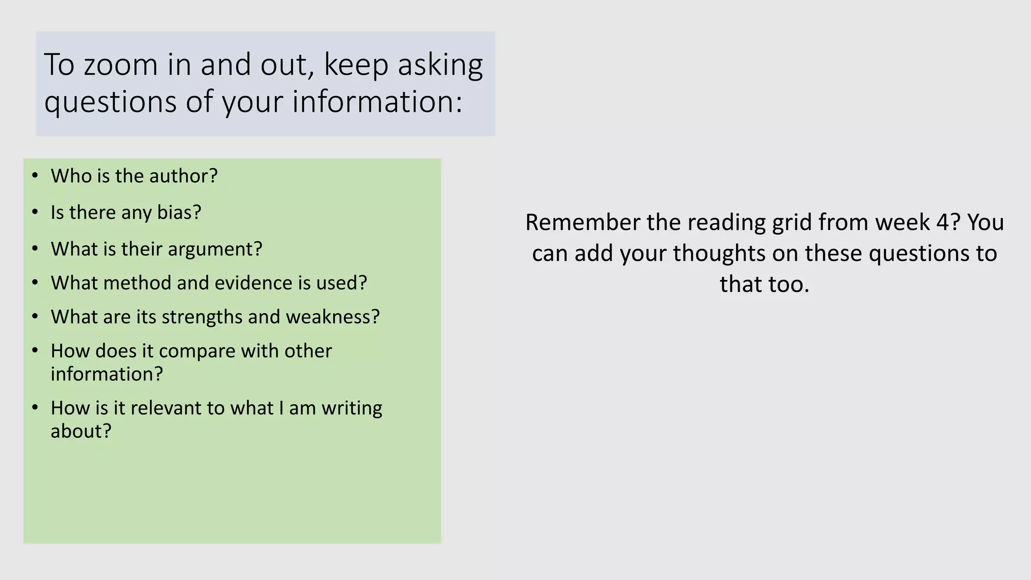 To zoom in and out, keep asking
questions of your information:
• Who is the author?
• Is there any bias?
• What is their argument?
• What method and evidence is used?
• What are its strengths and weakness?
• How does it compare with other
information?
• How is it relevant to what I am writing
about?
Remember the reading grid from week 4? You
can add your thoughts on these questions to
that too.
 