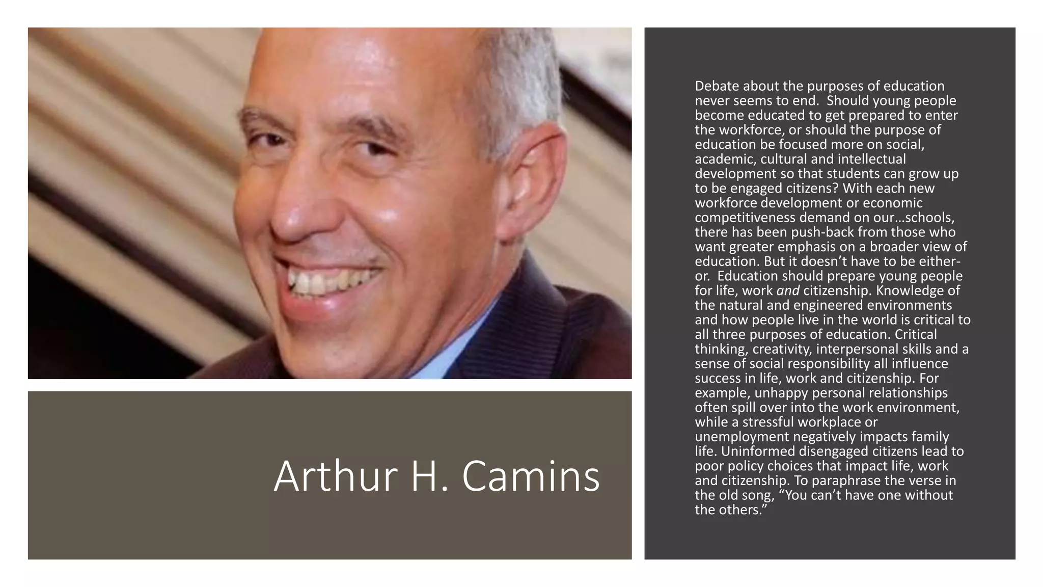 Arthur H. Camins
Debate about the purposes of education
never seems to end. Should young people
become educated to get prepared to enter
the workforce, or should the purpose of
education be focused more on social,
academic, cultural and intellectual
development so that students can grow up
to be engaged citizens? With each new
workforce development or economic
competitiveness demand on our…schools,
there has been push-back from those who
want greater emphasis on a broader view of
education. But it doesn’t have to be either-
or. Education should prepare young people
for life, work and citizenship. Knowledge of
the natural and engineered environments
and how people live in the world is critical to
all three purposes of education. Critical
thinking, creativity, interpersonal skills and a
sense of social responsibility all influence
success in life, work and citizenship. For
example, unhappy personal relationships
often spill over into the work environment,
while a stressful workplace or
unemployment negatively impacts family
life. Uninformed disengaged citizens lead to
poor policy choices that impact life, work
and citizenship. To paraphrase the verse in
the old song, “You can’t have one without
the others.”
 