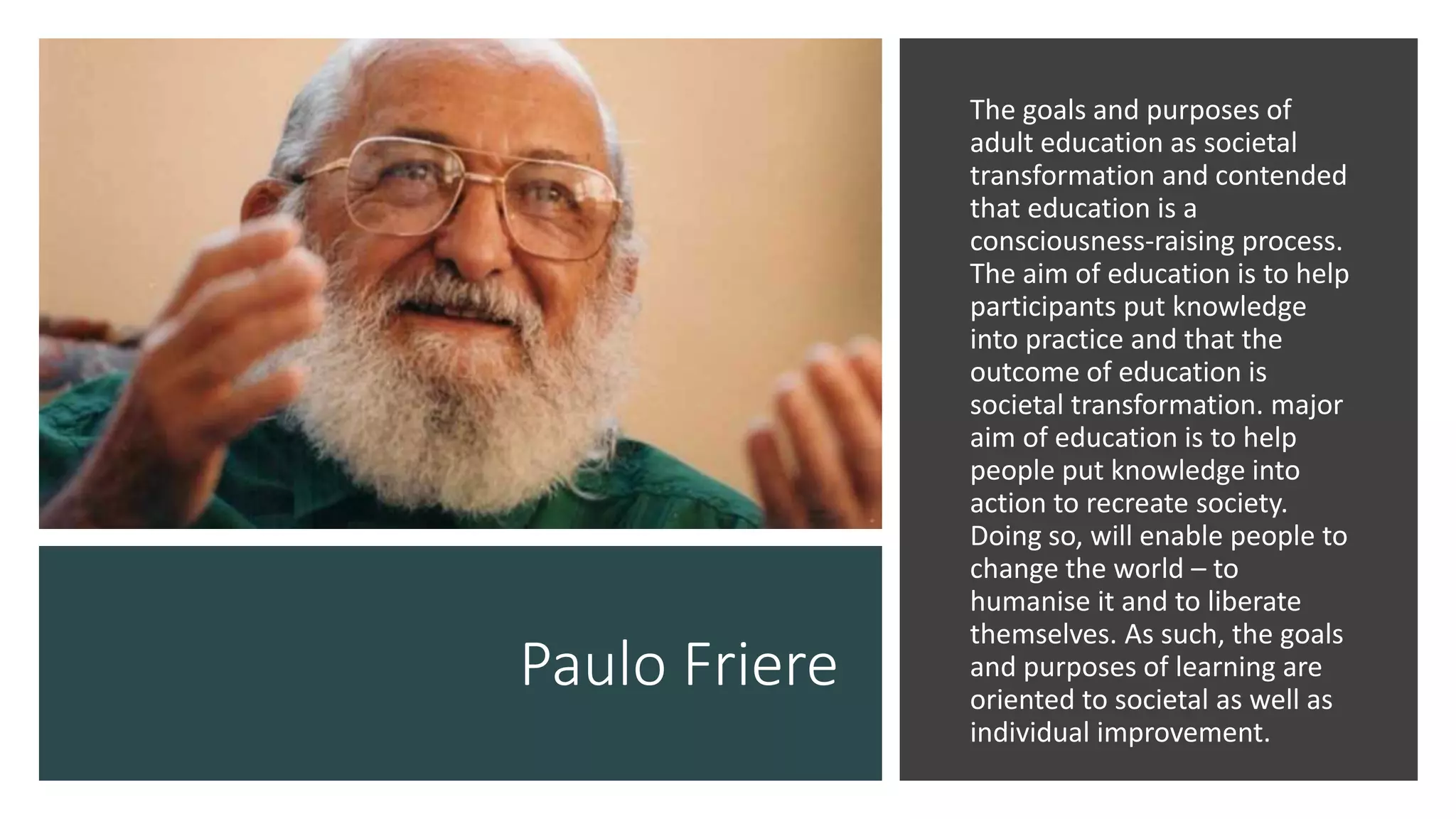 Paulo Friere
The goals and purposes of
adult education as societal
transformation and contended
that education is a
consciousness-raising process.
The aim of education is to help
participants put knowledge
into practice and that the
outcome of education is
societal transformation. major
aim of education is to help
people put knowledge into
action to recreate society.
Doing so, will enable people to
change the world – to
humanise it and to liberate
themselves. As such, the goals
and purposes of learning are
oriented to societal as well as
individual improvement.
 