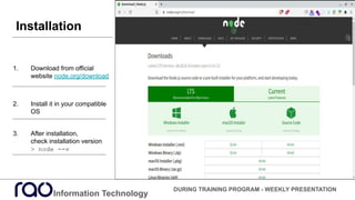 Information Technology
DURING TRAINING PROGRAM - WEEKLY PRESENTATION
1. Download from official
website node.org/download
2. Install it in your compatible
OS
3. After installation,
check installation version
> node --v
Installation
 