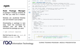 Information Technology
DURING TRAINING PROGRAM - WEEKLY PRESENTATION
Node Package Manager
A package in Node.js contains all
the files you need for a module.
Modules are JavaScript libraries
you can include in your project.
Downloading a package is very
easy. Open the command line
interface and tell NPM to
download the package you want.
> npm install express
We first have to use npm init , it
create package.jsonfile
npm
 