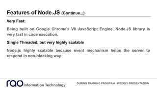 Features of Node.JS (Continue...)
Very Fast:
Being built on Google Chrome's V8 JavaScript Engine, Node.JS library is
very fast in code execution.
Single Threaded, but very highly scalable
Node.js highly scalable because event mechanism helps the server to
respond in non-blocking way
Information Technology
DURING TRAINING PROGRAM - WEEKLY PRESENTATION
 