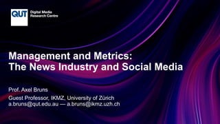 CRICOS No.00213J
Management and Metrics:
The News Industry and Social Media
Prof. Axel Bruns
Guest Professor, IKMZ, University of Zürich
a.bruns@qut.edu.au — a.bruns@ikmz.uzh.ch
 